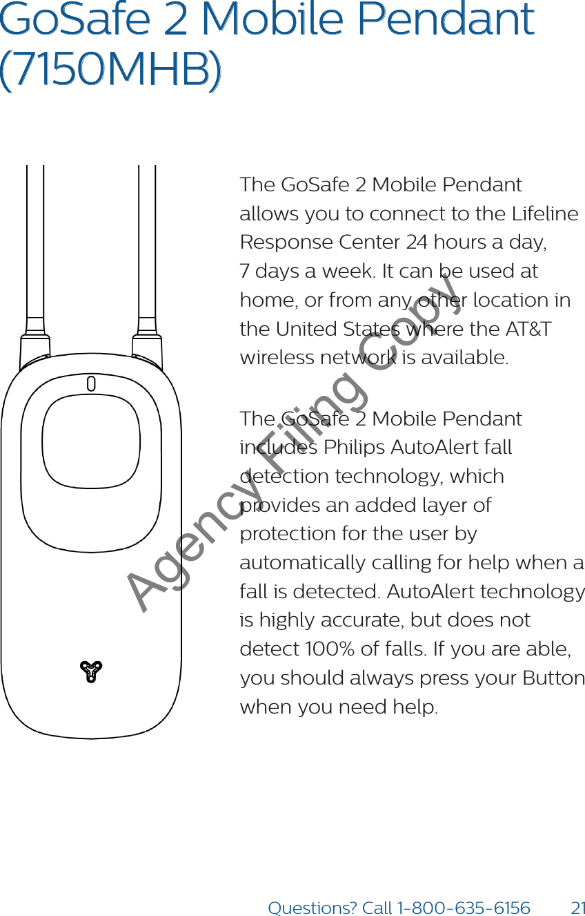 21Questions? Call 1-800-635-6156GoSafe 2 Mobile Pendant  (7150MHB) The GoSafe 2 Mobile Pendant allows you to connect to the Lifeline Response Center 24 hours a day,  7 days a week. It can be used at home, or from any other location in the United States where the AT&amp;T wireless network is available.The GoSafe 2 Mobile Pendant includes Philips AutoAlert fall detection technology, which provides an added layer of protection for the user by automatically calling for help when a fall is detected. AutoAlert technology is highly accurate, but does not detect 100% of falls. If you are able, you should always press your Button when you need help. Agency Filing Copy