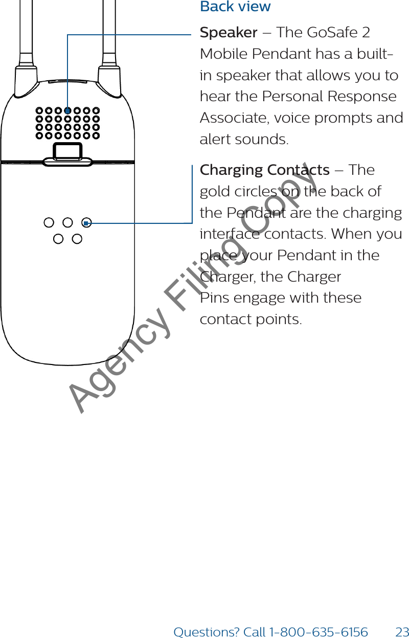 23Questions? Call 1-800-635-6156Back viewSpeaker – The GoSafe 2 Mobile Pendant has a built-in speaker that allows you to hear the Personal Response Associate, voice prompts and alert sounds. Charging Contacts – The gold circles on the back of the Pendant are the charging interface contacts. When you place your Pendant in the Charger, the Charger  Pins engage with these contact points.Agency Filing Copy