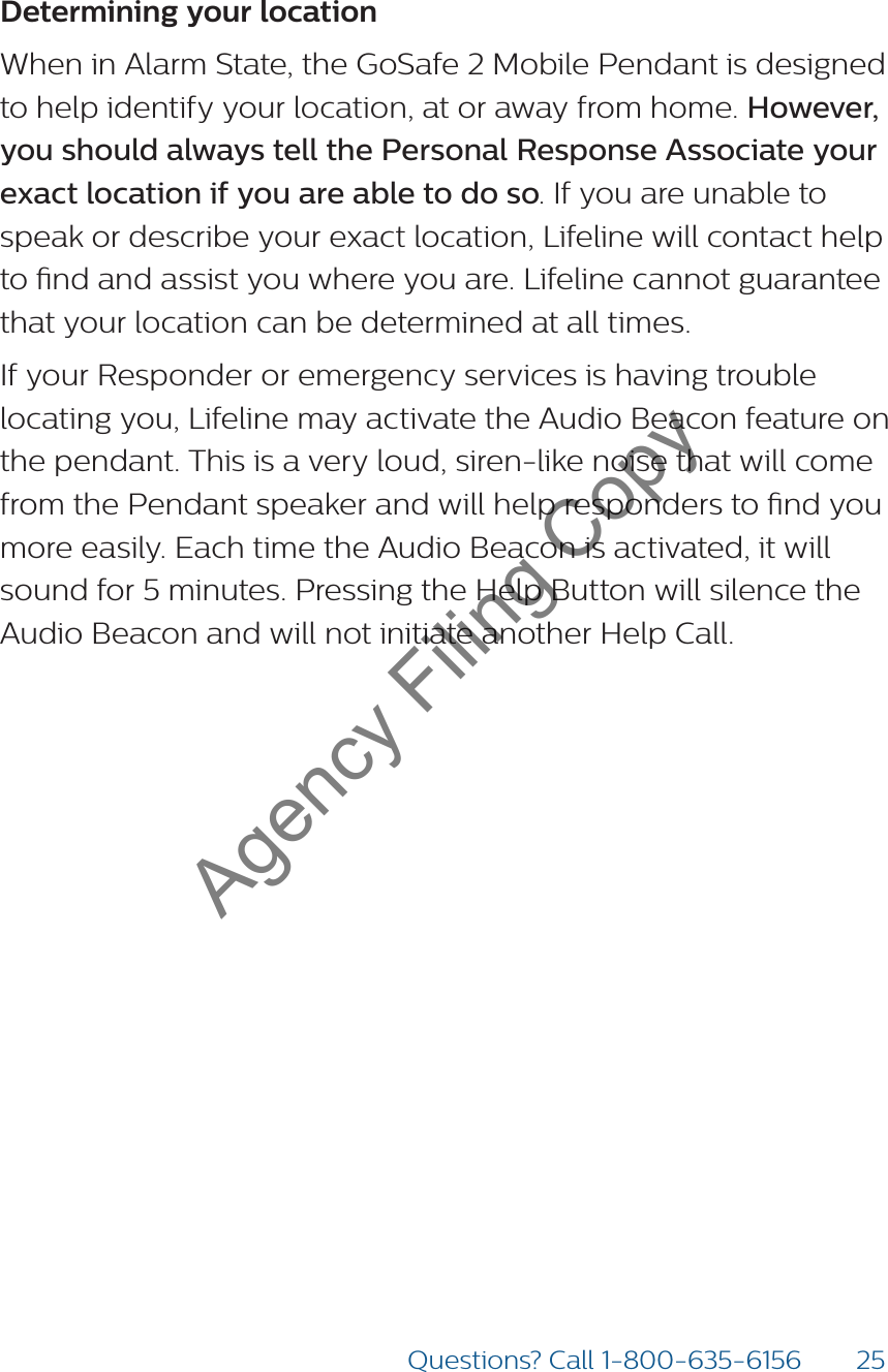 25Questions? Call 1-800-635-6156Determining your locationWhen in Alarm State, the GoSafe 2 Mobile Pendant is designed to help identify your location, at or away from home. However, you should always tell the Personal Response Associate your exact location if you are able to do so. If you are unable to speak or describe your exact location, Lifeline will contact help to nd and assist you where you are. Lifeline cannot guarantee that your location can be determined at all times.If your Responder or emergency services is having trouble locating you, Lifeline may activate the Audio Beacon feature on the pendant. This is a very loud, siren-like noise that will come from the Pendant speaker and will help responders to nd you more easily. Each time the Audio Beacon is activated, it will sound for 5 minutes. Pressing the Help Button will silence the Audio Beacon and will not initiate another Help Call. Agency Filing Copy