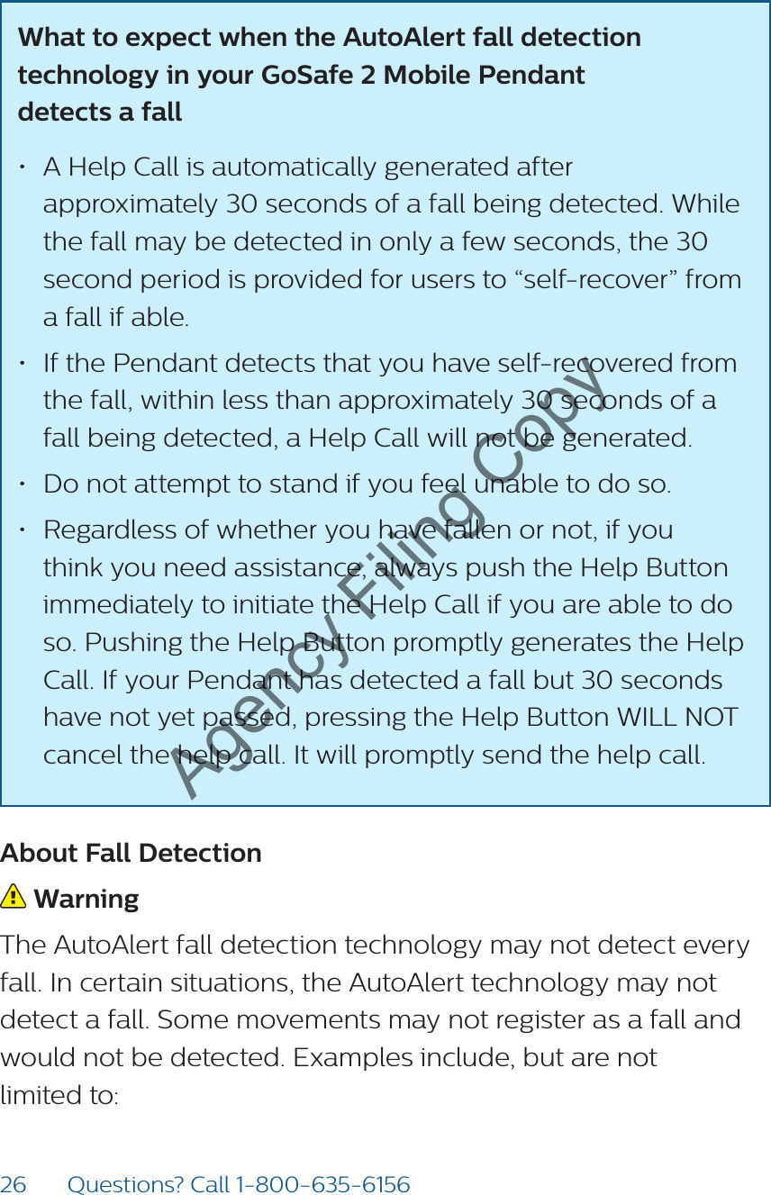 26 Questions? Call 1-800-635-6156What to expect when the AutoAlert fall detection technology in your GoSafe 2 Mobile Pendant  detects a fall • A Help Call is automatically generated after approximately 30 seconds of a fall being detected. While the fall may be detected in only a few seconds, the 30 second period is provided for users to “self-recover” from a fall if able.• If the Pendant detects that you have self-recovered from the fall, within less than approximately 30 seconds of a fall being detected, a Help Call will not be generated.• Do not attempt to stand if you feel unable to do so.• Regardless of whether you have fallen or not, if you think you need assistance, always push the Help Button immediately to initiate the Help Call if you are able to do so. Pushing the Help Button promptly generates the Help Call. If your Pendant has detected a fall but 30 seconds have not yet passed, pressing the Help Button WILL NOT cancel the help call. It will promptly send the help call.About Fall Detection Warning The AutoAlert fall detection technology may not detect every fall. In certain situations, the AutoAlert technology may not detect a fall. Some movements may not register as a fall and would not be detected. Examples include, but are not  limited to: Agency Filing Copy