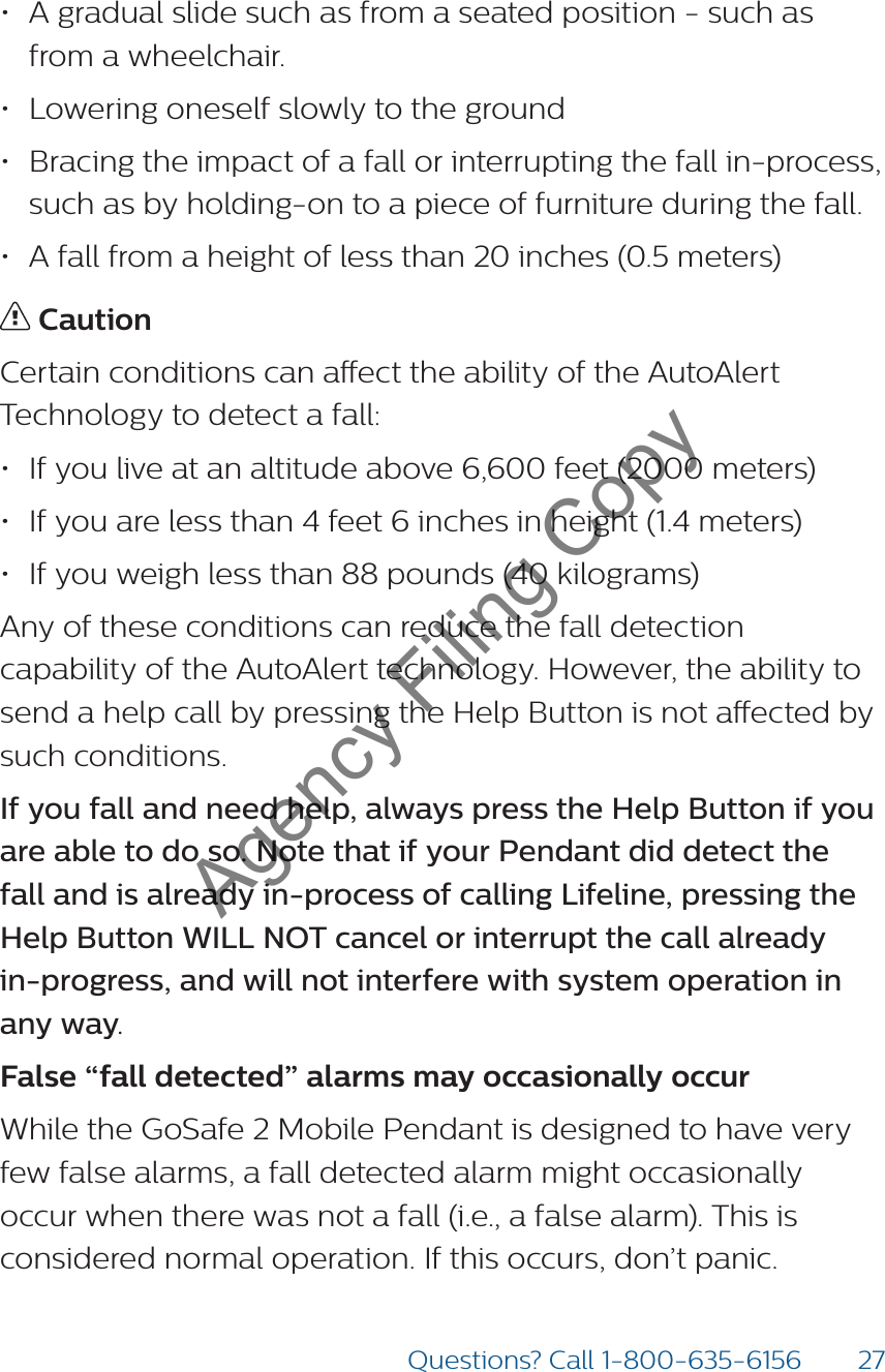 27Questions? Call 1-800-635-6156• A gradual slide such as from a seated position - such as from a wheelchair. • Lowering oneself slowly to the ground• Bracing the impact of a fall or interrupting the fall in-process, such as by holding-on to a piece of furniture during the fall. • A fall from a height of less than 20 inches (0.5 meters)  CautionCertain conditions can aect the ability of the AutoAlert Technology to detect a fall: • If you live at an altitude above 6,600 feet (2000 meters) • If you are less than 4 feet 6 inches in height (1.4 meters) • If you weigh less than 88 pounds (40 kilograms) Any of these conditions can reduce the fall detection capability of the AutoAlert technology. However, the ability to send a help call by pressing the Help Button is not aected by such conditions.  If you fall and need help, always press the Help Button if you are able to do so. Note that if your Pendant did detect the fall and is already in-process of calling Lifeline, pressing the Help Button WILL NOT cancel or interrupt the call already  in-progress, and will not interfere with system operation in  any way. False “fall detected” alarms may occasionally occur While the GoSafe 2 Mobile Pendant is designed to have very few false alarms, a fall detected alarm might occasionally occur when there was not a fall (i.e., a false alarm). This is considered normal operation. If this occurs, don’t panic.  Agency Filing Copy