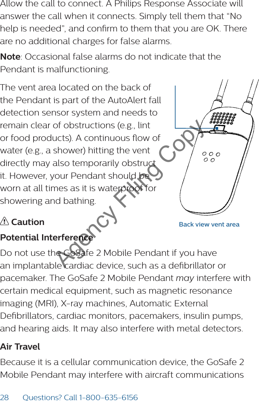 28 Questions? Call 1-800-635-6156Allow the call to connect. A Philips Response Associate will answer the call when it connects. Simply tell them that “No help is needed”, and conrm to them that you are OK. There are no additional charges for false alarms. Note: Occasional false alarms do not indicate that the Pendant is malfunctioning. The vent area located on the back of the Pendant is part of the AutoAlert fall detection sensor system and needs to remain clear of obstructions (e.g., lint or food products). A continuous ow of water (e.g., a shower) hitting the vent directly may also temporarily obstruct it. However, your Pendant should be worn at all times as it is waterproof for showering and bathing. CautionPotential InterferenceDo not use the GoSafe 2 Mobile Pendant if you have an implantable cardiac device, such as a debrillator or pacemaker. The GoSafe 2 Mobile Pendant may interfere with certain medical equipment, such as magnetic resonance imaging (MRI), X-ray machines, Automatic External Debrillators, cardiac monitors, pacemakers, insulin pumps, and hearing aids. It may also interfere with metal detectors.  Air TravelBecause it is a cellular communication device, the GoSafe 2 Mobile Pendant may interfere with aircraft communications Back view vent areaAgency Filing Copy