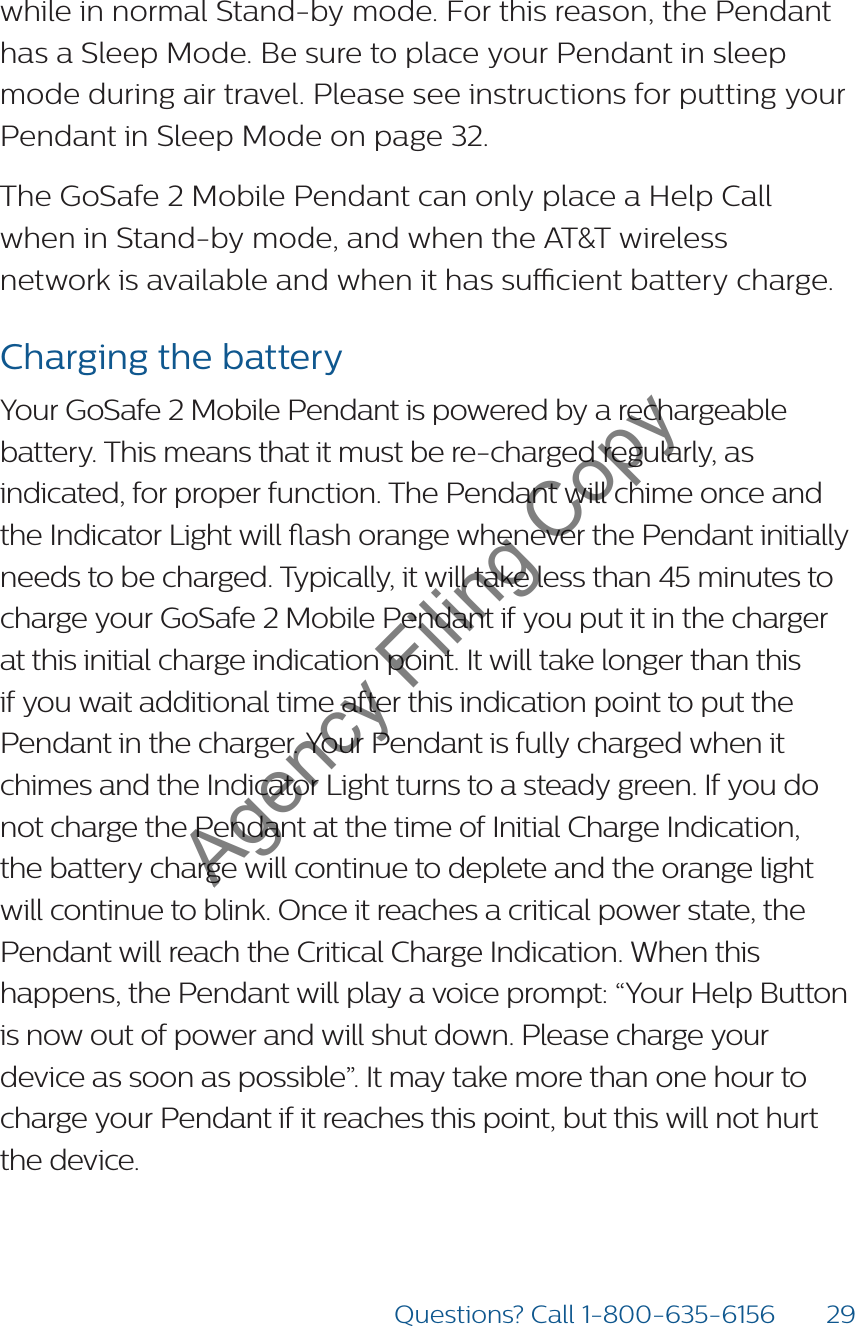 29Questions? Call 1-800-635-6156while in normal Stand-by mode. For this reason, the Pendant has a Sleep Mode. Be sure to place your Pendant in sleep mode during air travel. Please see instructions for putting your Pendant in Sleep Mode on page 32.The GoSafe 2 Mobile Pendant can only place a Help Call  when in Stand-by mode, and when the AT&amp;T wireless  network is available and when it has sucient battery charge.Charging the batteryYour GoSafe 2 Mobile Pendant is powered by a rechargeable battery. This means that it must be re-charged regularly, as indicated, for proper function. The Pendant will chime once and the Indicator Light will ash orange whenever the Pendant initially needs to be charged. Typically, it will take less than 45 minutes to charge your GoSafe 2 Mobile Pendant if you put it in the charger at this initial charge indication point. It will take longer than this if you wait additional time after this indication point to put the Pendant in the charger. Your Pendant is fully charged when it chimes and the Indicator Light turns to a steady green. If you do not charge the Pendant at the time of Initial Charge Indication, the battery charge will continue to deplete and the orange light will continue to blink. Once it reaches a critical power state, the Pendant will reach the Critical Charge Indication. When this happens, the Pendant will play a voice prompt: “Your Help Button is now out of power and will shut down. Please charge your device as soon as possible”. It may take more than one hour to charge your Pendant if it reaches this point, but this will not hurt  the device.  Agency Filing Copy