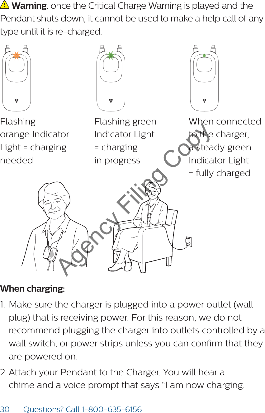 30 Questions? Call 1-800-635-6156 Warning: once the Critical Charge Warning is played and the Pendant shuts down, it cannot be used to make a help call of any type until it is re-charged. Flashing  orange Indicator Light = charging neededFlashing green  Indicator Light  = charging  in progressWhen connected  to the charger, a steady green Indicator Light  = fully chargedWhen charging:1.  Make sure the charger is plugged into a power outlet (wall plug) that is receiving power. For this reason, we do not recommend plugging the charger into outlets controlled by a wall switch, or power strips unless you can conrm that they are powered on.2. Attach your Pendant to the Charger. You will hear a chime and a voice prompt that says “I am now charging. Agency Filing Copy