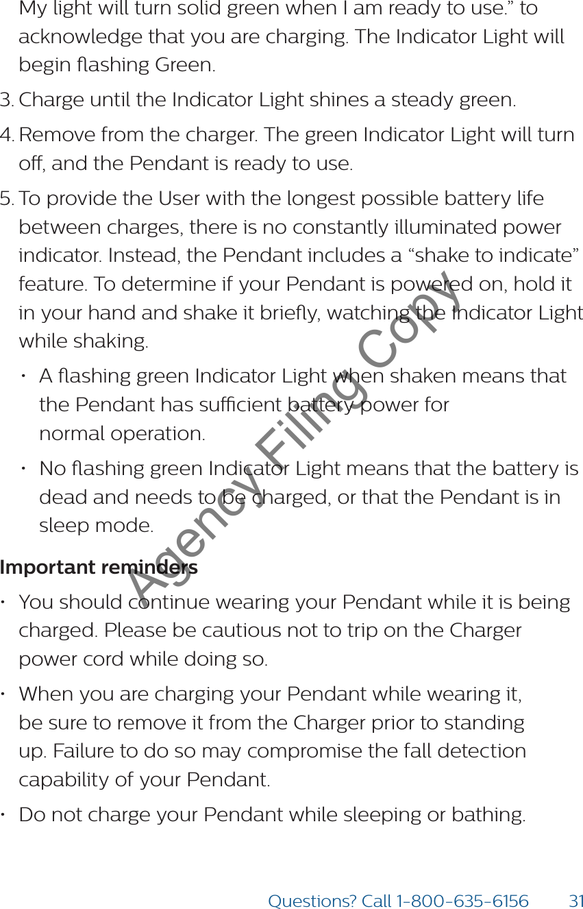 31Questions? Call 1-800-635-6156My light will turn solid green when I am ready to use.” to acknowledge that you are charging. The Indicator Light will begin ashing Green. 3. Charge until the Indicator Light shines a steady green.  4. Remove from the charger. The green Indicator Light will turn o, and the Pendant is ready to use.5. To provide the User with the longest possible battery life between charges, there is no constantly illuminated power indicator. Instead, the Pendant includes a “shake to indicate” feature. To determine if your Pendant is powered on, hold it in your hand and shake it briey, watching the Indicator Light while shaking.  • A ashing green Indicator Light when shaken means that  the Pendant has sucient battery power for  normal operation.• No ashing green Indicator Light means that the battery is dead and needs to be charged, or that the Pendant is in  sleep mode.Important reminders • You should continue wearing your Pendant while it is being charged. Please be cautious not to trip on the Charger power cord while doing so.• When you are charging your Pendant while wearing it, be sure to remove it from the Charger prior to standing up. Failure to do so may compromise the fall detection capability of your Pendant. • Do not charge your Pendant while sleeping or bathing.Agency Filing Copy