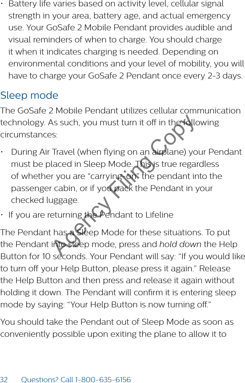 32 Questions? Call 1-800-635-6156• Battery life varies based on activity level, cellular signal strength in your area, battery age, and actual emergency use. Your GoSafe 2 Mobile Pendant provides audible and visual reminders of when to charge. You should charge it when it indicates charging is needed. Depending on environmental conditions and your level of mobility, you will have to charge your GoSafe 2 Pendant once every 2-3 days.Sleep modeThe GoSafe 2 Mobile Pendant utilizes cellular communication technology. As such, you must turn it o in the following circumstances: • During Air Travel (when ying on an airplane) your Pendant must be placed in Sleep Mode. This is true regardless of whether you are “carrying-on” the pendant into the passenger cabin, or if you pack the Pendant in your checked luggage. • If you are returning the Pendant to LifelineThe Pendant has a Sleep Mode for these situations. To put the Pendant into sleep mode, press and hold down the Help Button for 10 seconds. Your Pendant will say: “If you would like to turn o your Help Button, please press it again.” Release the Help Button and then press and release it again without holding it down. The Pendant will conrm it is entering sleep mode by saying: “Your Help Button is now turning o.”You should take the Pendant out of Sleep Mode as soon as conveniently possible upon exiting the plane to allow it to  Agency Filing Copy