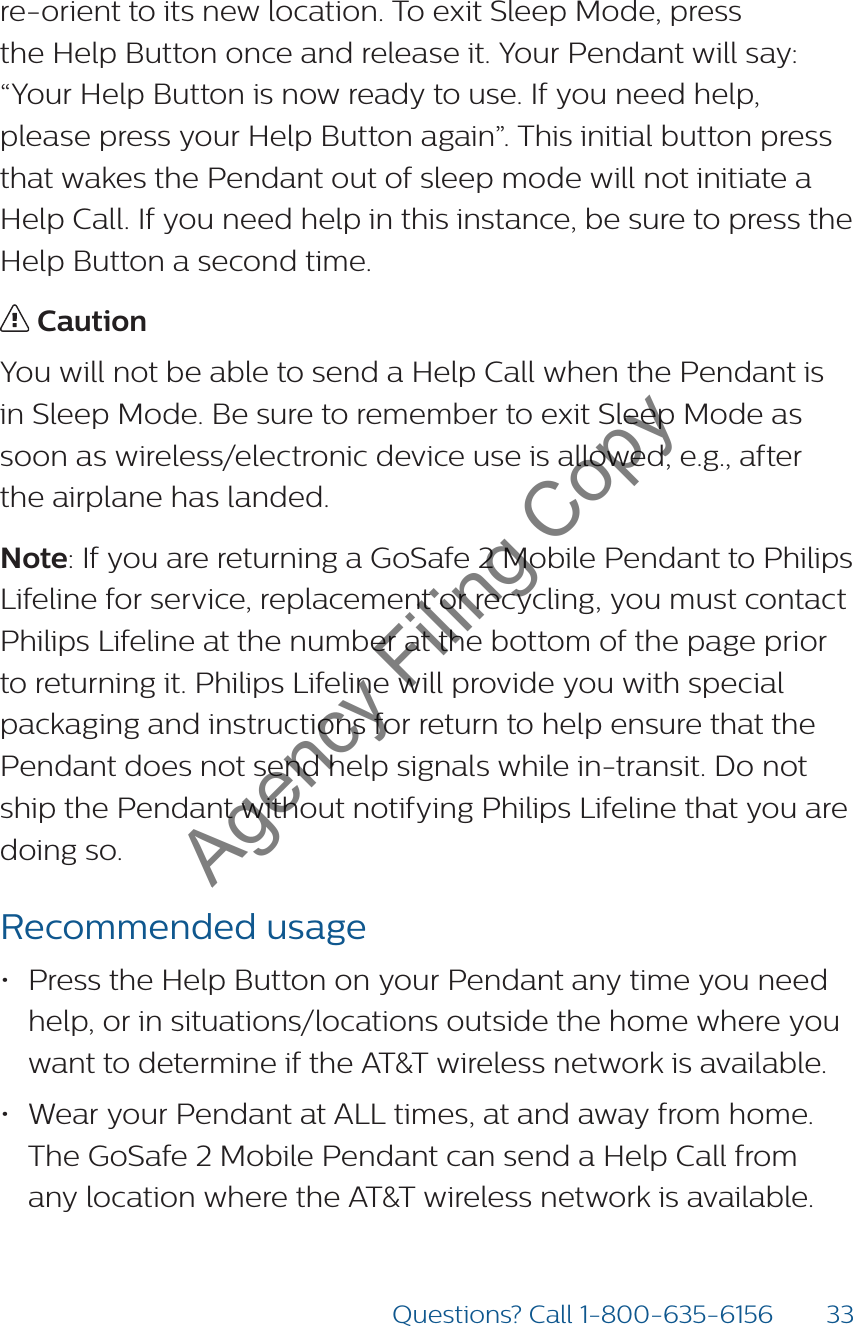 33Questions? Call 1-800-635-6156re-orient to its new location. To exit Sleep Mode, press  the Help Button once and release it. Your Pendant will say: “Your Help Button is now ready to use. If you need help, please press your Help Button again”. This initial button press that wakes the Pendant out of sleep mode will not initiate a Help Call. If you need help in this instance, be sure to press the  Help Button a second time.  CautionYou will not be able to send a Help Call when the Pendant is in Sleep Mode. Be sure to remember to exit Sleep Mode as soon as wireless/electronic device use is allowed, e.g., after the airplane has landed.Note: If you are returning a GoSafe 2 Mobile Pendant to Philips Lifeline for service, replacement or recycling, you must contact Philips Lifeline at the number at the bottom of the page prior to returning it. Philips Lifeline will provide you with special packaging and instructions for return to help ensure that the Pendant does not send help signals while in-transit. Do not ship the Pendant without notifying Philips Lifeline that you are  doing so. Recommended usage• Press the Help Button on your Pendant any time you need help, or in situations/locations outside the home where you want to determine if the AT&amp;T wireless network is available.• Wear your Pendant at ALL times, at and away from home. The GoSafe 2 Mobile Pendant can send a Help Call from any location where the AT&amp;T wireless network is available.Agency Filing Copy