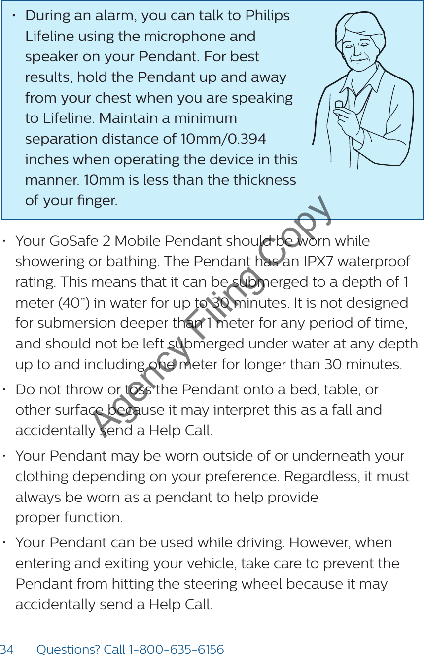 34 Questions? Call 1-800-635-6156• During an alarm, you can talk to Philips Lifeline using the microphone and speaker on your Pendant. For best results, hold the Pendant up and away from your chest when you are speaking to Lifeline. Maintain a minimum separation distance of 10mm/0.394 inches when operating the device in this manner. 10mm is less than the thickness of your nger.  • Your GoSafe 2 Mobile Pendant should be worn while showering or bathing. The Pendant has an IPX7 waterproof rating. This means that it can be submerged to a depth of 1 meter (40”) in water for up to 30 minutes. It is not designed for submersion deeper than 1 meter for any period of time, and should not be left submerged under water at any depth up to and including one meter for longer than 30 minutes. • Do not throw or toss the Pendant onto a bed, table, or other surface because it may interpret this as a fall and accidentally send a Help Call. • Your Pendant may be worn outside of or underneath your clothing depending on your preference. Regardless, it must always be worn as a pendant to help provide  proper function.• Your Pendant can be used while driving. However, when entering and exiting your vehicle, take care to prevent the Pendant from hitting the steering wheel because it may accidentally send a Help Call. Agency Filing Copy