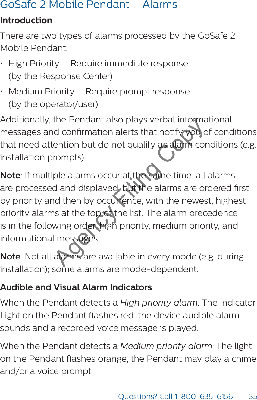 35Questions? Call 1-800-635-6156GoSafe 2 Mobile Pendant – AlarmsIntroduction There are two types of alarms processed by the GoSafe 2 Mobile Pendant.• High Priority – Require immediate response  (by the Response Center)• Medium Priority – Require prompt response  (by the operator/user)Additionally, the Pendant also plays verbal informational messages and conrmation alerts that notify you of conditions that need attention but do not qualify as alarm conditions (e.g. installation prompts).Note: If multiple alarms occur at the same time, all alarms are processed and displayed, but the alarms are ordered rst by priority and then by occurrence, with the newest, highest priority alarms at the top of the list. The alarm precedence is in the following order: high priority, medium priority, and informational messages.Note: Not all alarms are available in every mode (e.g. during installation); some alarms are mode-dependent.Audible and Visual Alarm Indicators When the Pendant detects a High priority alarm: The Indicator Light on the Pendant ashes red, the device audible alarm sounds and a recorded voice message is played.When the Pendant detects a Medium priority alarm: The light on the Pendant ashes orange, the Pendant may play a chime and/or a voice prompt.Agency Filing Copy