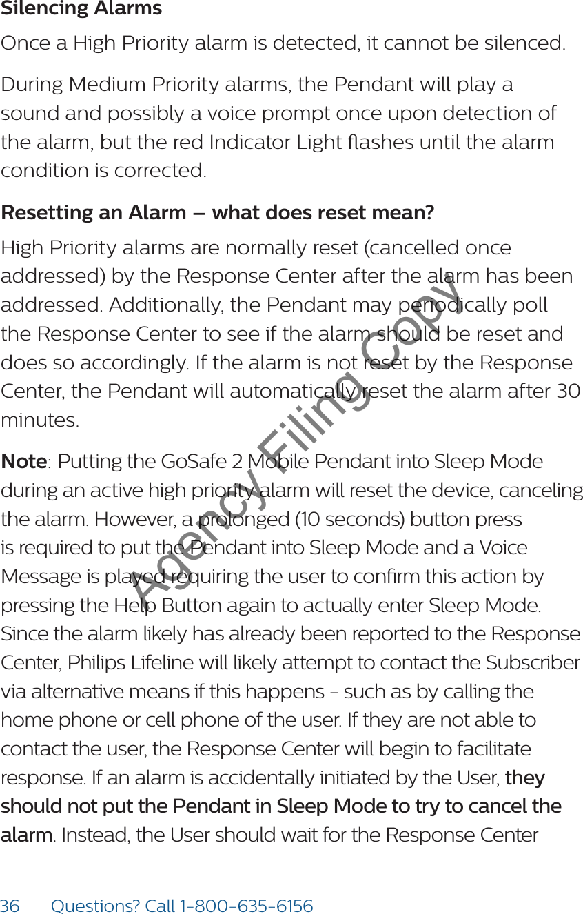 36 Questions? Call 1-800-635-6156Silencing Alarms Once a High Priority alarm is detected, it cannot be silenced.During Medium Priority alarms, the Pendant will play a sound and possibly a voice prompt once upon detection of the alarm, but the red Indicator Light ashes until the alarm condition is corrected.Resetting an Alarm – what does reset mean?High Priority alarms are normally reset (cancelled once addressed) by the Response Center after the alarm has been addressed. Additionally, the Pendant may periodically poll the Response Center to see if the alarm should be reset and does so accordingly. If the alarm is not reset by the Response Center, the Pendant will automatically reset the alarm after 30 minutes.Note: Putting the GoSafe 2 Mobile Pendant into Sleep Mode during an active high priority alarm will reset the device, canceling the alarm. However, a prolonged (10 seconds) button press is required to put the Pendant into Sleep Mode and a Voice Message is played requiring the user to conrm this action by pressing the Help Button again to actually enter Sleep Mode. Since the alarm likely has already been reported to the Response Center, Philips Lifeline will likely attempt to contact the Subscriber via alternative means if this happens - such as by calling the home phone or cell phone of the user. If they are not able to contact the user, the Response Center will begin to facilitate response. If an alarm is accidentally initiated by the User, they should not put the Pendant in Sleep Mode to try to cancel the alarm. Instead, the User should wait for the Response Center  Agency Filing Copy