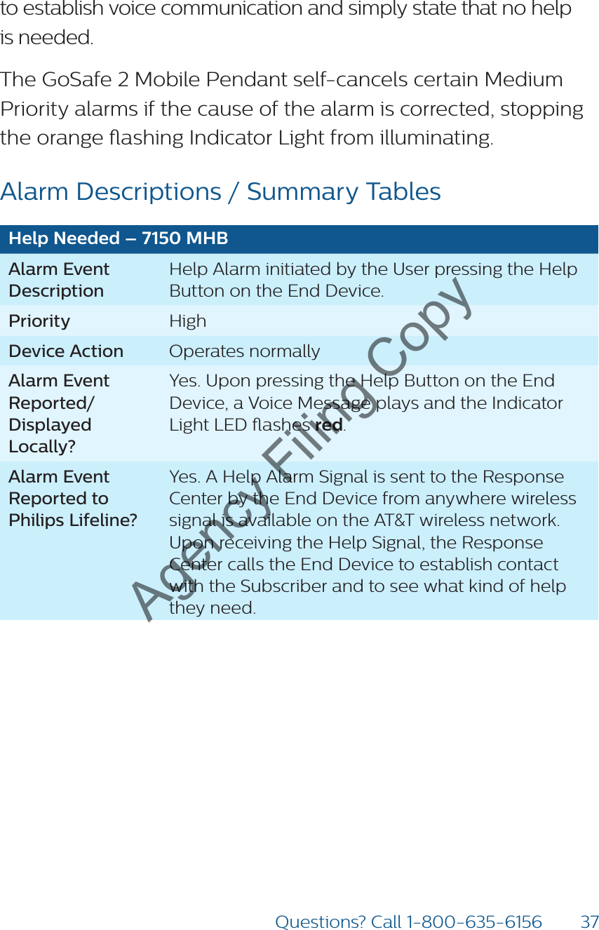 37Questions? Call 1-800-635-6156to establish voice communication and simply state that no help  is needed.The GoSafe 2 Mobile Pendant self-cancels certain Medium Priority alarms if the cause of the alarm is corrected, stopping the orange ashing Indicator Light from illuminating.Alarm Descriptions / Summary TablesHelp Needed – 7150 MHBAlarm Event DescriptionHelp Alarm initiated by the User pressing the Help Button on the End Device.Priority HighDevice Action Operates normallyAlarm Event Reported/ Displayed Locally?Yes. Upon pressing the Help Button on the End Device, a Voice Message plays and the Indicator Light LED ashes red.Alarm Event Reported to Philips Lifeline?Yes. A Help Alarm Signal is sent to the Response Center by the End Device from anywhere wireless signal is available on the AT&amp;T wireless network. Upon receiving the Help Signal, the Response Center calls the End Device to establish contact with the Subscriber and to see what kind of help they need.Agency Filing Copy