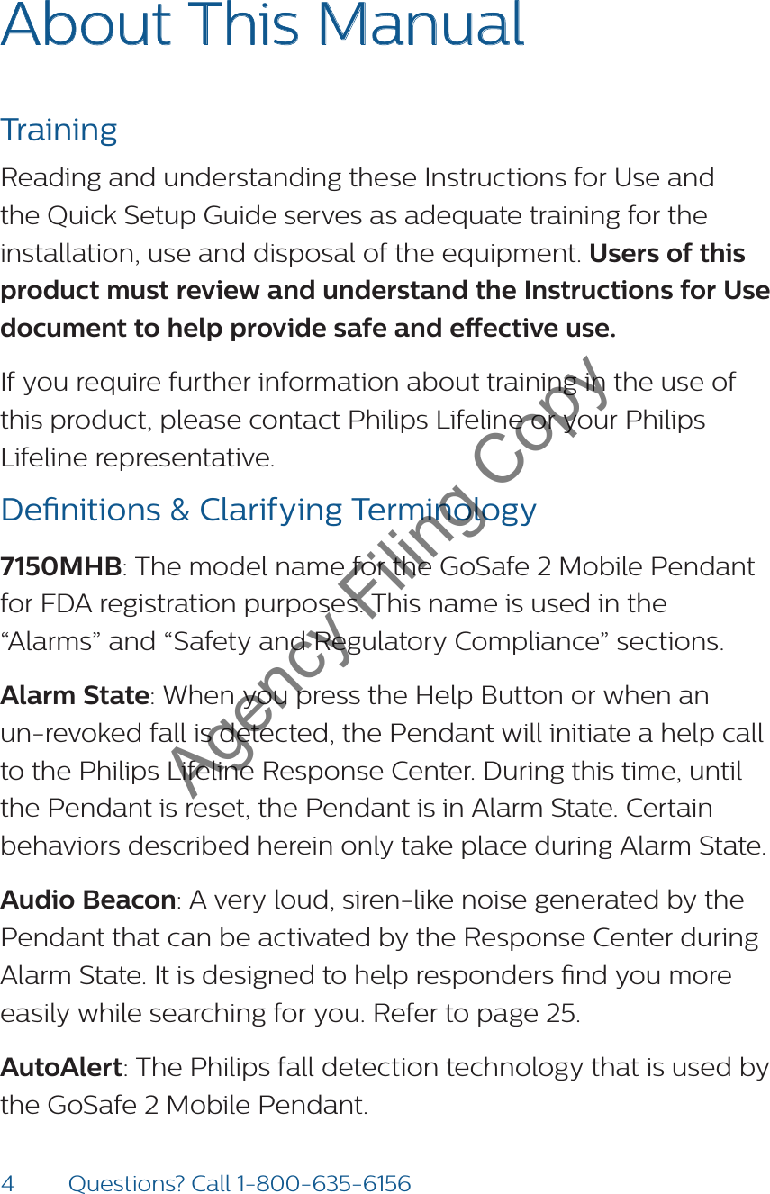 4Questions? Call 1-800-635-6156About This Manual  Training Reading and understanding these Instructions for Use and the Quick Setup Guide serves as adequate training for the installation, use and disposal of the equipment. Users of this product must review and understand the Instructions for Use  document to help provide safe and eective use. If you require further information about training in the use of this product, please contact Philips Lifeline or your Philips Lifeline representative. Denitions &amp; Clarifying Terminology7150MHB: The model name for the GoSafe 2 Mobile Pendant for FDA registration purposes. This name is used in the “Alarms” and “Safety and Regulatory Compliance” sections. Alarm State: When you press the Help Button or when an un-revoked fall is detected, the Pendant will initiate a help call to the Philips Lifeline Response Center. During this time, until the Pendant is reset, the Pendant is in Alarm State. Certain behaviors described herein only take place during Alarm State.Audio Beacon: A very loud, siren-like noise generated by the Pendant that can be activated by the Response Center during Alarm State. It is designed to help responders nd you more easily while searching for you. Refer to page 25.  AutoAlert: The Philips fall detection technology that is used by the GoSafe 2 Mobile Pendant.  Agency Filing Copy