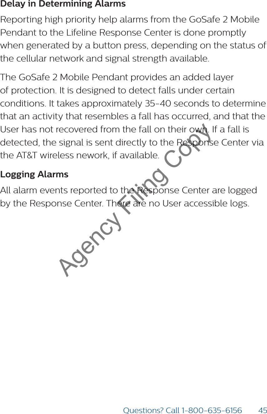 45Questions? Call 1-800-635-6156Delay in Determining Alarms  Reporting high priority help alarms from the GoSafe 2 Mobile Pendant to the Lifeline Response Center is done promptly when generated by a button press, depending on the status of the cellular network and signal strength available. The GoSafe 2 Mobile Pendant provides an added layer of protection. It is designed to detect falls under certain conditions. It takes approximately 35-40 seconds to determine that an activity that resembles a fall has occurred, and that the User has not recovered from the fall on their own. If a fall is detected, the signal is sent directly to the Response Center via the AT&amp;T wireless nework, if available.Logging AlarmsAll alarm events reported to the Response Center are logged by the Response Center. There are no User accessible logs.Agency Filing Copy