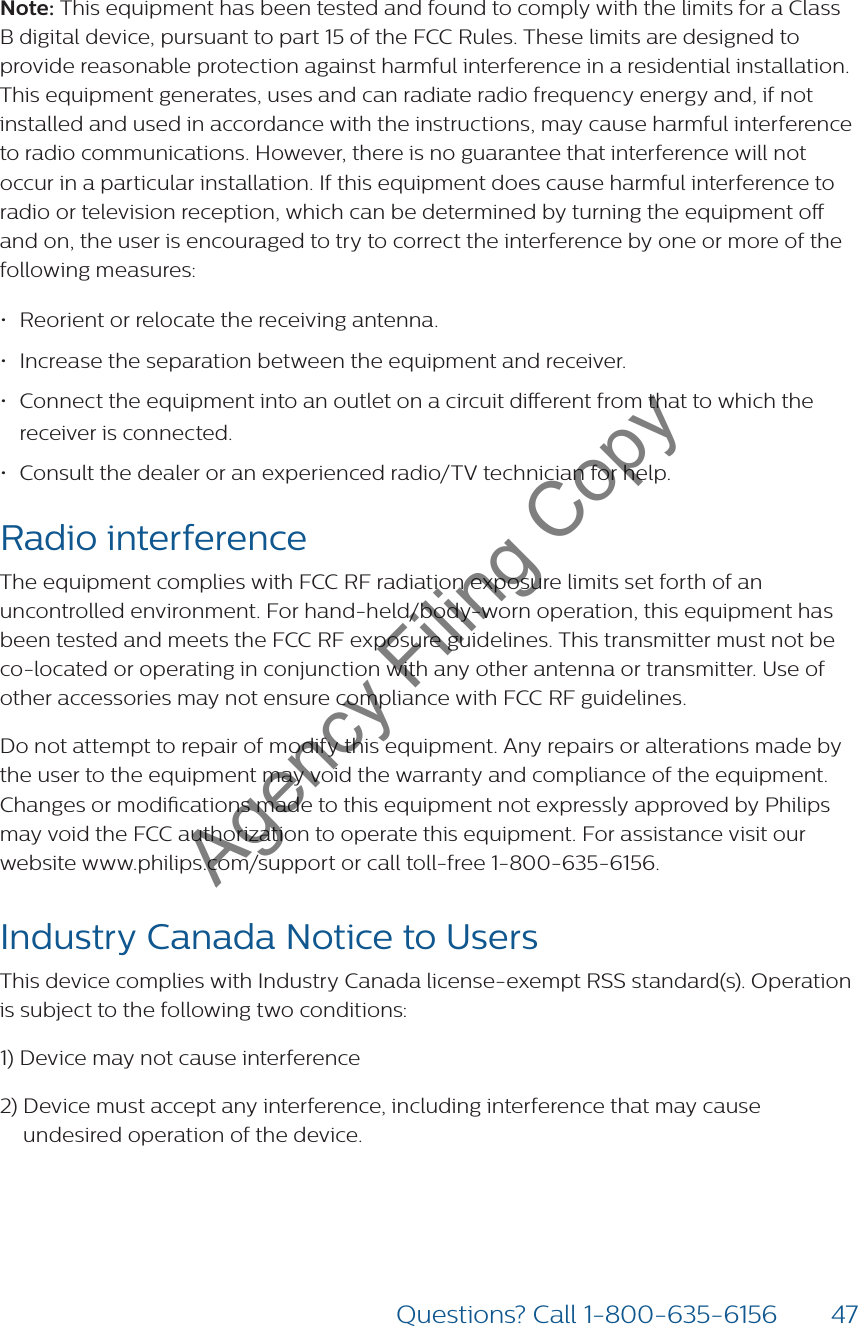 47Questions? Call 1-800-635-6156Note: This equipment has been tested and found to comply with the limits for a Class B digital device, pursuant to part 15 of the FCC Rules. These limits are designed to provide reasonable protection against harmful interference in a residential installation. This equipment generates, uses and can radiate radio frequency energy and, if not installed and used in accordance with the instructions, may cause harmful interference to radio communications. However, there is no guarantee that interference will not occur in a particular installation. If this equipment does cause harmful interference to radio or television reception, which can be determined by turning the equipment o and on, the user is encouraged to try to correct the interference by one or more of the following measures:• Reorient or relocate the receiving antenna.• Increase the separation between the equipment and receiver.• Connect the equipment into an outlet on a circuit dierent from that to which the receiver is connected.• Consult the dealer or an experienced radio/TV technician for help.Radio interference The equipment complies with FCC RF radiation exposure limits set forth of an uncontrolled environment. For hand-held/body-worn operation, this equipment has been tested and meets the FCC RF exposure guidelines. This transmitter must not be co-located or operating in conjunction with any other antenna or transmitter. Use of other accessories may not ensure compliance with FCC RF guidelines.Do not attempt to repair of modify this equipment. Any repairs or alterations made by the user to the equipment may void the warranty and compliance of the equipment. Changes or modications made to this equipment not expressly approved by Philips may void the FCC authorization to operate this equipment. For assistance visit our website www.philips.com/support or call toll-free 1-800-635-6156.Industry Canada Notice to Users This device complies with Industry Canada license-exempt RSS standard(s). Operation is subject to the following two conditions:1) Device may not cause interference2)  Device must accept any interference, including interference that may cause undesired operation of the device.Agency Filing Copy