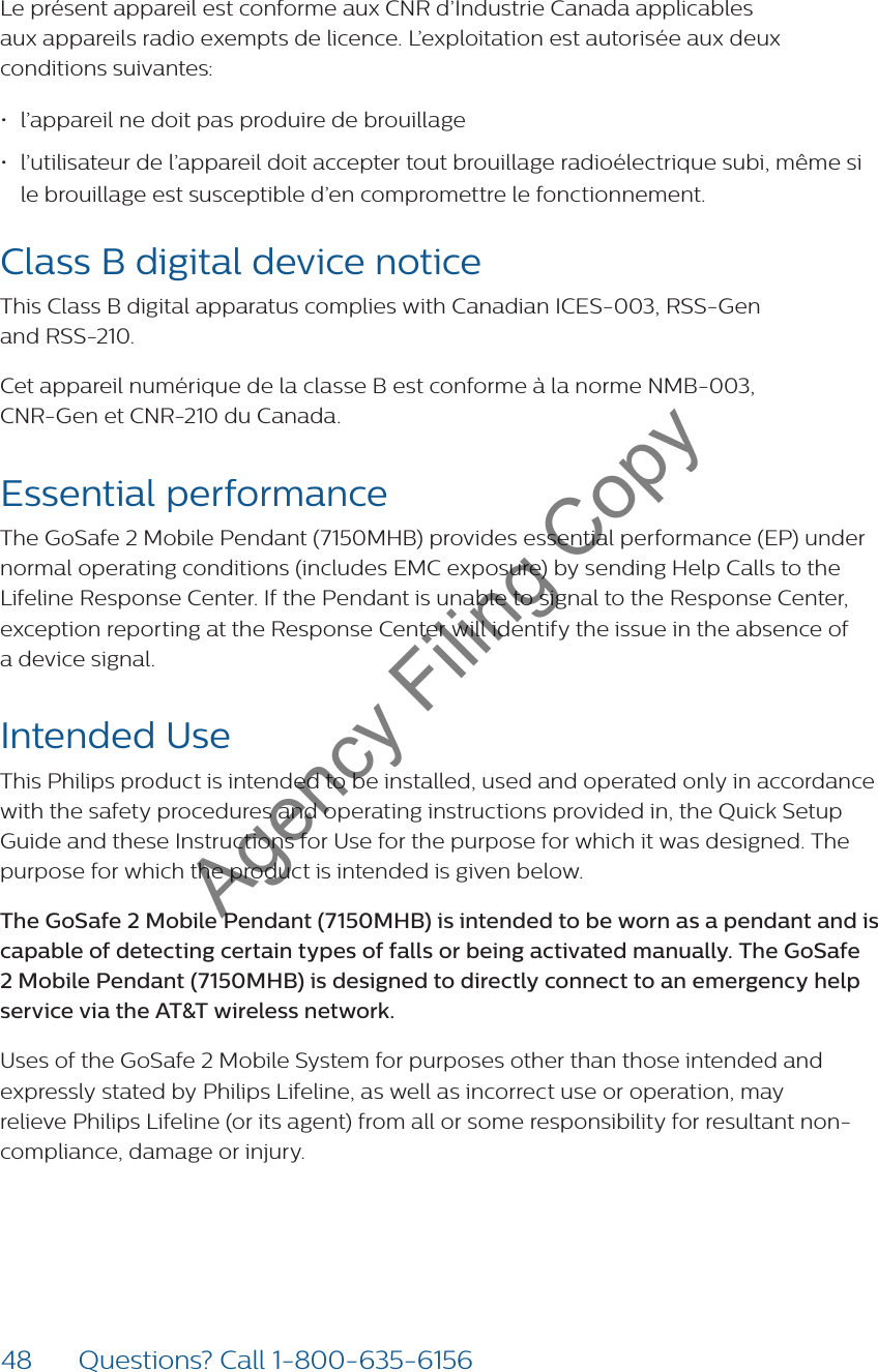 48 Questions? Call 1-800-635-6156Le présent appareil est conforme aux CNR d’Industrie Canada applicables  aux appareils radio exempts de licence. L’exploitation est autorisée aux deux conditions suivantes:• l’appareil ne doit pas produire de brouillage• l’utilisateur de l’appareil doit accepter tout brouillage radioélectrique subi, même si  le brouillage est susceptible d’en compromettre le fonctionnement.Class B digital device notice This Class B digital apparatus complies with Canadian ICES-003, RSS-Gen  and RSS-210.Cet appareil numérique de la classe B est conforme à la norme NMB-003,  CNR-Gen et CNR-210 du Canada.Essential performanceThe GoSafe 2 Mobile Pendant (7150MHB) provides essential performance (EP) under normal operating conditions (includes EMC exposure) by sending Help Calls to the  Lifeline Response Center. If the Pendant is unable to signal to the Response Center, exception reporting at the Response Center will identify the issue in the absence of  a device signal. Intended UseThis Philips product is intended to be installed, used and operated only in accordance with the safety procedures and operating instructions provided in, the Quick Setup Guide and these Instructions for Use for the purpose for which it was designed. The purpose for which the product is intended is given below.The GoSafe 2 Mobile Pendant (7150MHB) is intended to be worn as a pendant and is capable of detecting certain types of falls or being activated manually. The GoSafe 2 Mobile Pendant (7150MHB) is designed to directly connect to an emergency help service via the AT&amp;T wireless network.Uses of the GoSafe 2 Mobile System for purposes other than those intended and expressly stated by Philips Lifeline, as well as incorrect use or operation, may relieve Philips Lifeline (or its agent) from all or some responsibility for resultant non-compliance, damage or injury.Agency Filing Copy