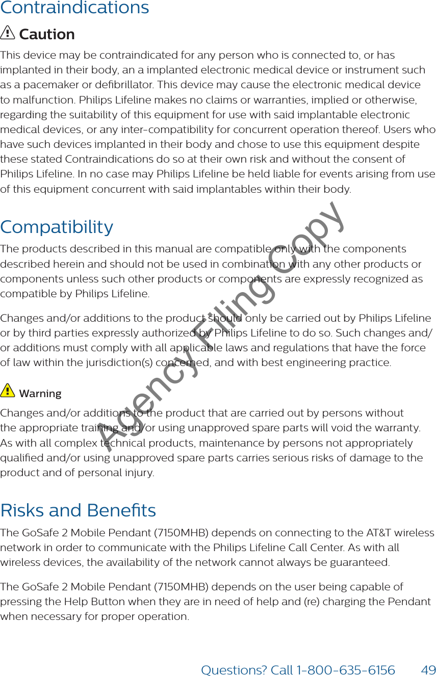 49Questions? Call 1-800-635-6156Contraindications CautionThis device may be contraindicated for any person who is connected to, or has implanted in their body, an a implanted electronic medical device or instrument such as a pacemaker or debrillator. This device may cause the electronic medical device  to malfunction. Philips Lifeline makes no claims or warranties, implied or otherwise, regarding the suitability of this equipment for use with said implantable electronic medical devices, or any inter-compatibility for concurrent operation thereof. Users who have such devices implanted in their body and chose to use this equipment despite these stated Contraindications do so at their own risk and without the consent of Philips Lifeline. In no case may Philips Lifeline be held liable for events arising from use of this equipment concurrent with said implantables within their body. CompatibilityThe products described in this manual are compatible only with the components described herein and should not be used in combination with any other products or components unless such other products or components are expressly recognized as compatible by Philips Lifeline.Changes and/or additions to the product should only be carried out by Philips Lifeline or by third parties expressly authorized by Philips Lifeline to do so. Such changes and/or additions must comply with all applicable laws and regulations that have the force of law within the jurisdiction(s) concerned, and with best engineering practice. WarningChanges and/or additions to the product that are carried out by persons without the appropriate training and/or using unapproved spare parts will void the warranty. As with all complex technical products, maintenance by persons not appropriately qualied and/or using unapproved spare parts carries serious risks of damage to the product and of personal injury.Risks and BenetsThe GoSafe 2 Mobile Pendant (7150MHB) depends on connecting to the AT&amp;T wireless network in order to communicate with the Philips Lifeline Call Center. As with all wireless devices, the availability of the network cannot always be guaranteed. The GoSafe 2 Mobile Pendant (7150MHB) depends on the user being capable of pressing the Help Button when they are in need of help and (re) charging the Pendant when necessary for proper operation.Agency Filing Copy