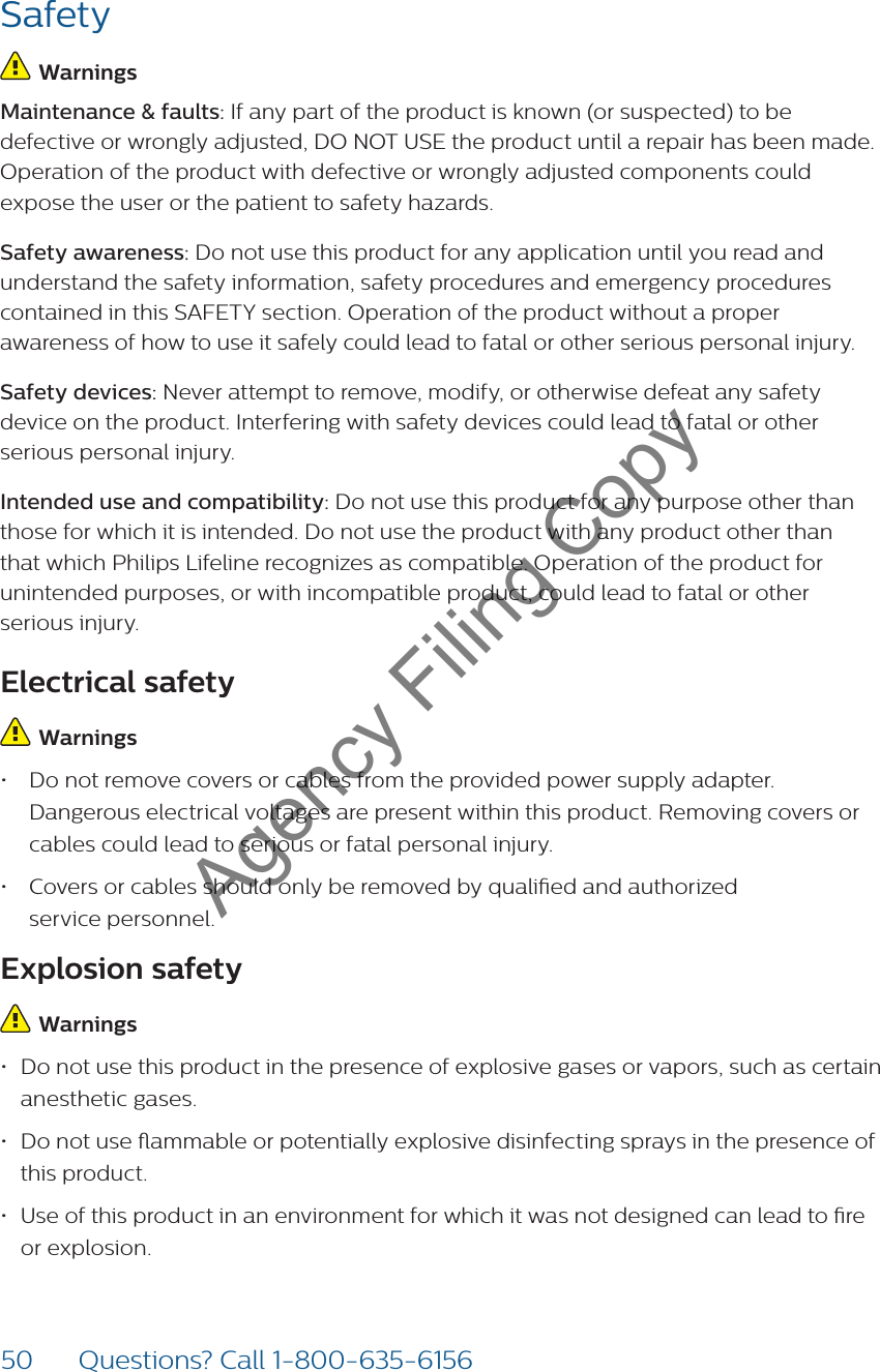 50 Questions? Call 1-800-635-6156Safety Warnings  Maintenance &amp; faults: If any part of the product is known (or suspected) to be defective or wrongly adjusted, DO NOT USE the product until a repair has been made. Operation of the product with defective or wrongly adjusted components could expose the user or the patient to safety hazards. Safety awareness: Do not use this product for any application until you read and understand the safety information, safety procedures and emergency procedures contained in this SAFETY section. Operation of the product without a proper awareness of how to use it safely could lead to fatal or other serious personal injury. Safety devices: Never attempt to remove, modify, or otherwise defeat any safety device on the product. Interfering with safety devices could lead to fatal or other serious personal injury.Intended use and compatibility: Do not use this product for any purpose other than those for which it is intended. Do not use the product with any product other than that which Philips Lifeline recognizes as compatible. Operation of the product for unintended purposes, or with incompatible product, could lead to fatal or other  serious injury. Electrical safety Warnings  • Do not remove covers or cables from the provided power supply adapter. Dangerous electrical voltages are present within this product. Removing covers or cables could lead to serious or fatal personal injury. • Covers or cables should only be removed by qualied and authorized  service personnel. Explosion safety Warnings  • Do not use this product in the presence of explosive gases or vapors, such as certain anesthetic gases. • Do not use ammable or potentially explosive disinfecting sprays in the presence of this product.• Use of this product in an environment for which it was not designed can lead to re or explosion.Agency Filing Copy