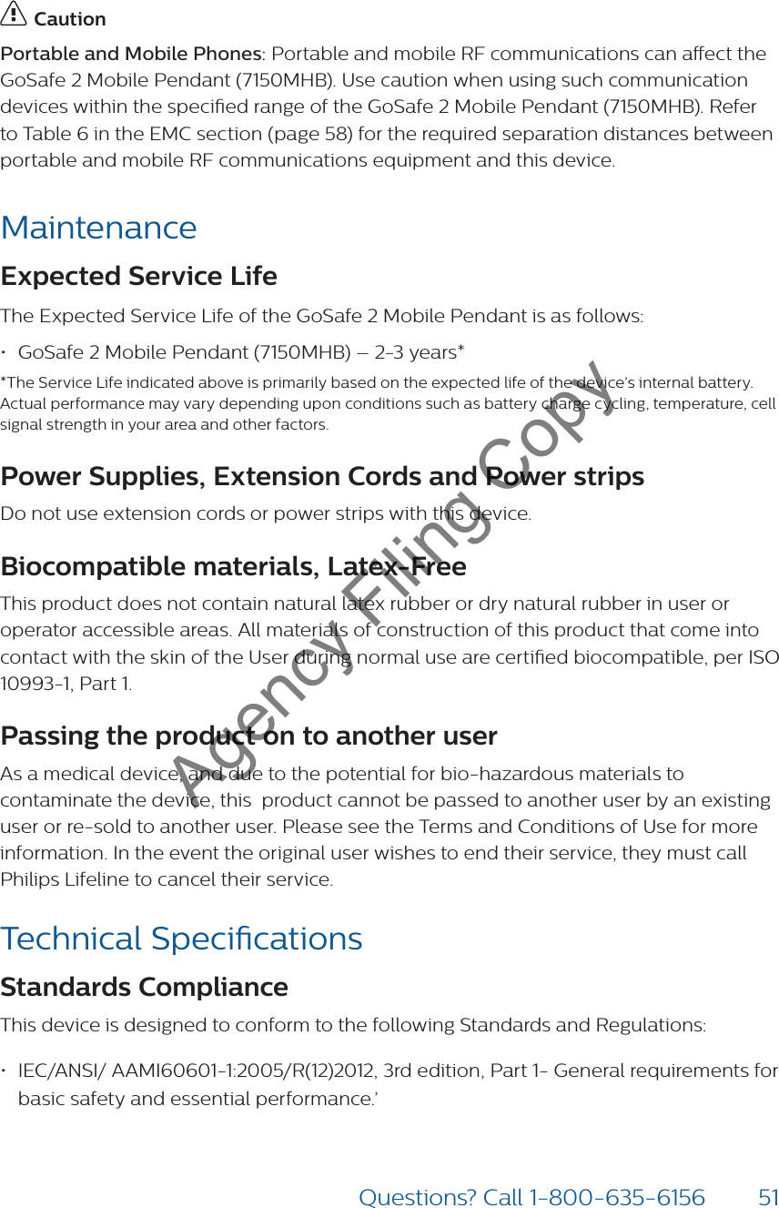 51Questions? Call 1-800-635-6156 CautionPortable and Mobile Phones: Portable and mobile RF communications can aect the GoSafe 2 Mobile Pendant (7150MHB). Use caution when using such communication devices within the specied range of the GoSafe 2 Mobile Pendant (7150MHB). Refer to Table 6 in the EMC section (page 58) for the required separation distances between portable and mobile RF communications equipment and this device.MaintenanceExpected Service Life The Expected Service Life of the GoSafe 2 Mobile Pendant is as follows:• GoSafe 2 Mobile Pendant (7150MHB) – 2-3 years**The Service Life indicated above is primarily based on the expected life of the device’s internal battery. Actual performance may vary depending upon conditions such as battery charge cycling, temperature, cell signal strength in your area and other factors.Power Supplies, Extension Cords and Power strips Do not use extension cords or power strips with this device.Biocompatible materials, Latex-Free This product does not contain natural latex rubber or dry natural rubber in user or operator accessible areas. All materials of construction of this product that come into contact with the skin of the User during normal use are certied biocompatible, per ISO 10993-1, Part 1.Passing the product on to another user As a medical device, and due to the potential for bio-hazardous materials to contaminate the device, this  product cannot be passed to another user by an existing user or re-sold to another user. Please see the Terms and Conditions of Use for more information. In the event the original user wishes to end their service, they must call Philips Lifeline to cancel their service. Technical SpecicationsStandards ComplianceThis device is designed to conform to the following Standards and Regulations:• IEC/ANSI/ AAMI60601-1:2005/R(12)2012, 3rd edition, Part 1- General requirements for basic safety and essential performance.’ Agency Filing Copy