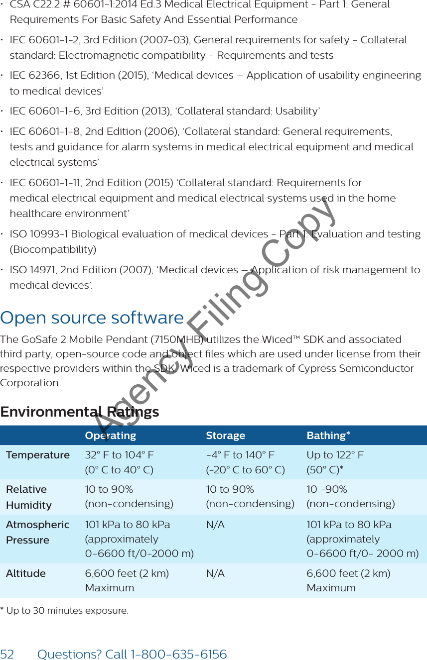 52 Questions? Call 1-800-635-6156• CSA C22.2 # 60601-1:2014 Ed.3 Medical Electrical Equipment - Part 1: General Requirements For Basic Safety And Essential Performance• IEC 60601-1-2, 3rd Edition (2007-03), General requirements for safety - Collateral standard: Electromagnetic compatibility - Requirements and tests• IEC 62366, 1st Edition (2015), ‘Medical devices – Application of usability engineering to medical devices’• IEC 60601-1-6, 3rd Edition (2013), ‘Collateral standard: Usability’• IEC 60601-1-8, 2nd Edition (2006), ‘Collateral standard: General requirements, tests and guidance for alarm systems in medical electrical equipment and medical electrical systems’ • IEC 60601-1-11, 2nd Edition (2015) ‘Collateral standard: Requirements for  medical electrical equipment and medical electrical systems used in the home healthcare environment’• ISO 10993-1 Biological evaluation of medical devices - Part 1: Evaluation and testing (Biocompatibility)• ISO 14971, 2nd Edition (2007), ‘Medical devices – Application of risk management to medical devices’.Open source softwareThe GoSafe 2 Mobile Pendant (7150MHB) utilizes the Wiced™ SDK and associated third party, open-source code and object les which are used under license from their respective providers within the SDK. Wiced is a trademark of Cypress Semiconductor Corporation.Environmental RatingsOperating Storage Bathing*Temperature 32° F to 104° F  (0° C to 40° C)-4° F to 140° F  (-20° C to 60° C)Up to 122° F  (50° C)* Relative  Humidity10 to 90%  (non-condensing)10 to 90%  (non-condensing)10 -90%  (non-condensing)Atmospheric Pressure101 kPa to 80 kPa (approximately 0-6600 ft/0-2000 m)N/A 101 kPa to 80 kPa (approximately 0-6600 ft/0- 2000 m)Altitude 6,600 feet (2 km) MaximumN/A 6,600 feet (2 km) Maximum  * Up to 30 minutes exposure.Agency Filing Copy