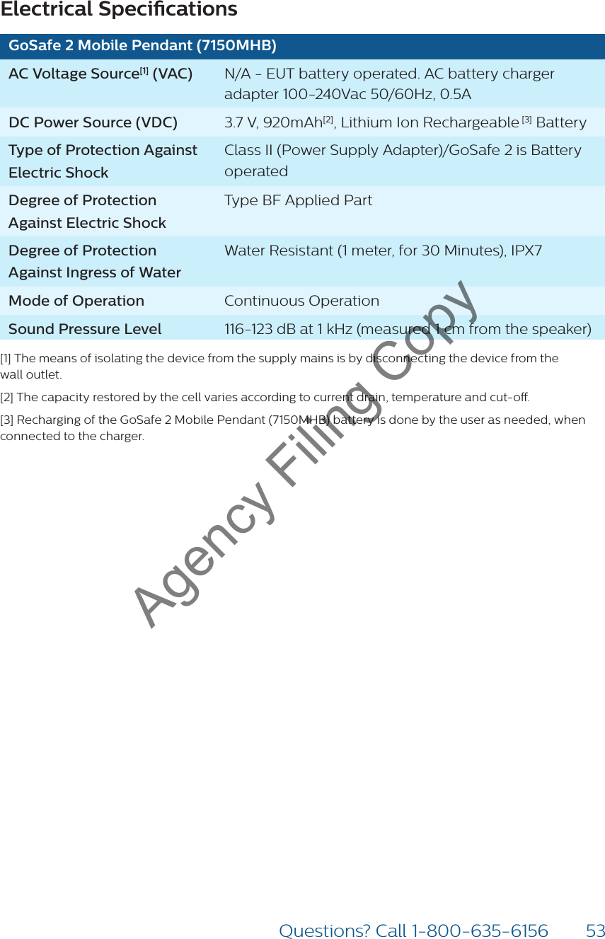 53Questions? Call 1-800-635-6156Electrical SpecicationsGoSafe 2 Mobile Pendant (7150MHB)AC Voltage Source[1] (VAC) N/A - EUT battery operated. AC battery charger adapter 100-240Vac 50/60Hz, 0.5ADC Power Source (VDC) 3.7 V, 920mAh[2], Lithium Ion Rechargeable [3] Battery Type of Protection Against Electric ShockClass II (Power Supply Adapter)/GoSafe 2 is Battery operatedDegree of Protection Against Electric ShockType BF Applied PartDegree of Protection Against Ingress of WaterWater Resistant (1 meter, for 30 Minutes), IPX7Mode of Operation Continuous OperationSound Pressure Level 116-123 dB at 1 kHz (measured 1 cm from the speaker)[1] The means of isolating the device from the supply mains is by disconnecting the device from the  wall outlet. [2] The capacity restored by the cell varies according to current drain, temperature and cut-o.[3] Recharging of the GoSafe 2 Mobile Pendant (7150MHB) battery is done by the user as needed, when connected to the charger.Agency Filing Copy