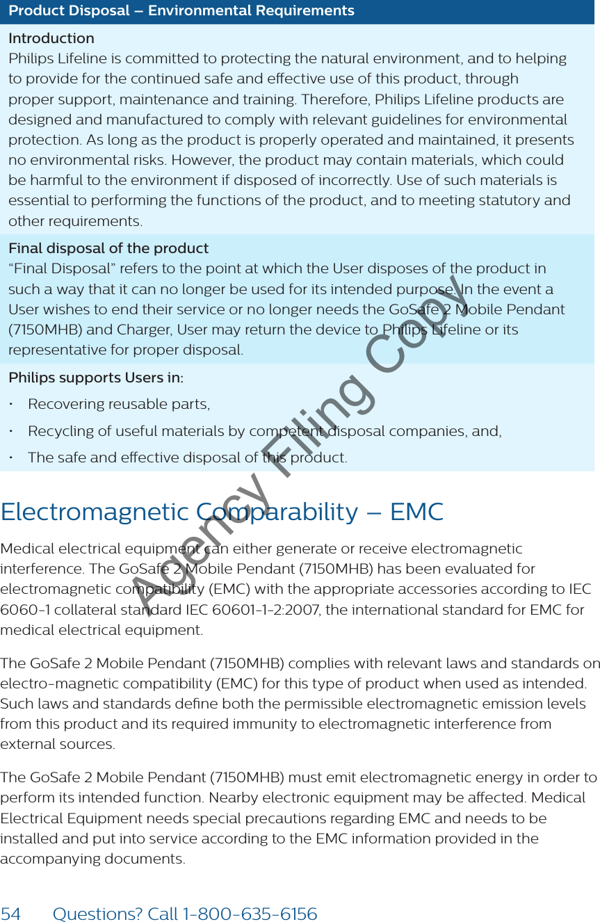 54 Questions? Call 1-800-635-6156Product Disposal – Environmental RequirementsIntroduction Philips Lifeline is committed to protecting the natural environment, and to helping to provide for the continued safe and eective use of this product, through proper support, maintenance and training. Therefore, Philips Lifeline products are designed and manufactured to comply with relevant guidelines for environmental protection. As long as the product is properly operated and maintained, it presents no environmental risks. However, the product may contain materials, which could be harmful to the environment if disposed of incorrectly. Use of such materials is essential to performing the functions of the product, and to meeting statutory and other requirements. Final disposal of the product “Final Disposal” refers to the point at which the User disposes of the product in such a way that it can no longer be used for its intended purpose. In the event a User wishes to end their service or no longer needs the GoSafe 2 Mobile Pendant (7150MHB) and Charger, User may return the device to Philips Lifeline or its representative for proper disposal.Philips supports Users in:• Recovering reusable parts,• Recycling of useful materials by competent disposal companies, and, • The safe and eective disposal of this product.Electromagnetic Comparability – EMC Medical electrical equipment can either generate or receive electromagnetic interference. The GoSafe 2 Mobile Pendant (7150MHB) has been evaluated for electromagnetic compatibility (EMC) with the appropriate accessories according to IEC 6060-1 collateral standard IEC 60601-1-2:2007, the international standard for EMC for medical electrical equipment.The GoSafe 2 Mobile Pendant (7150MHB) complies with relevant laws and standards on electro-magnetic compatibility (EMC) for this type of product when used as intended. Such laws and standards dene both the permissible electromagnetic emission levels  from this product and its required immunity to electromagnetic interference from external sources.The GoSafe 2 Mobile Pendant (7150MHB) must emit electromagnetic energy in order to perform its intended function. Nearby electronic equipment may be aected. Medical  Electrical Equipment needs special precautions regarding EMC and needs to be installed and put into service according to the EMC information provided in the accompanying documents.Agency Filing Copy