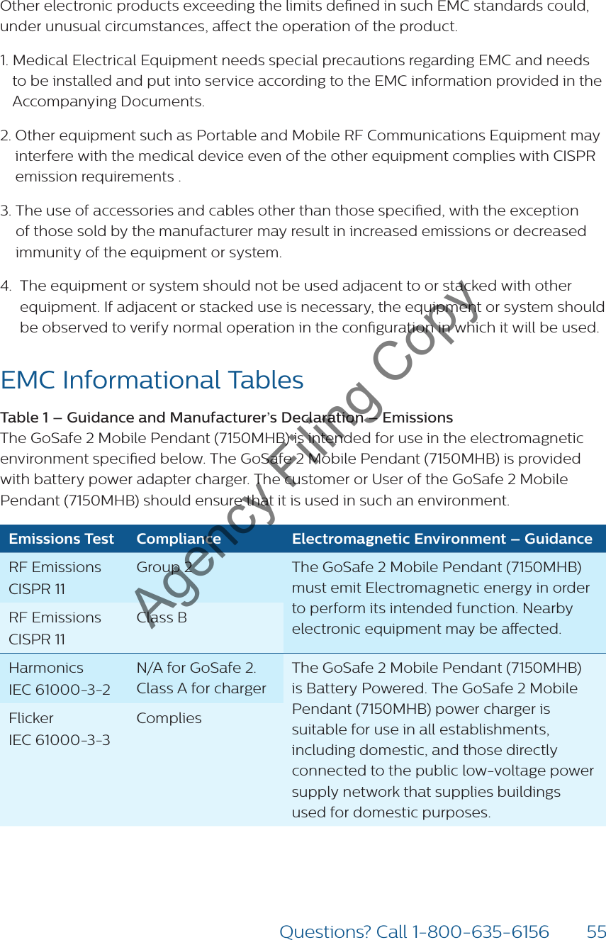 55Questions? Call 1-800-635-6156Other electronic products exceeding the limits dened in such EMC standards could, under unusual circumstances, aect the operation of the product.1.  Medical Electrical Equipment needs special precautions regarding EMC and needs to be installed and put into service according to the EMC information provided in the Accompanying Documents.2.  Other equipment such as Portable and Mobile RF Communications Equipment may interfere with the medical device even of the other equipment complies with CISPR emission requirements .3.  The use of accessories and cables other than those specied, with the exception of those sold by the manufacturer may result in increased emissions or decreased immunity of the equipment or system.4.   The equipment or system should not be used adjacent to or stacked with other equipment. If adjacent or stacked use is necessary, the equipment or system should be observed to verify normal operation in the conguration in which it will be used.EMC Informational Tables Table 1 – Guidance and Manufacturer’s Declaration – Emissions  The GoSafe 2 Mobile Pendant (7150MHB) is intended for use in the electromagnetic environment specied below. The GoSafe 2 Mobile Pendant (7150MHB) is provided with battery power adapter charger. The customer or User of the GoSafe 2 Mobile Pendant (7150MHB) should ensure that it is used in such an environment.Emissions Test Compliance Electromagnetic Environment – GuidanceRF Emissions CISPR 11Group 2 The GoSafe 2 Mobile Pendant (7150MHB) must emit Electromagnetic energy in order to perform its intended function. Nearby electronic equipment may be aected.RF Emissions CISPR 11Class BHarmonics IEC 61000-3-2N/A for GoSafe 2. Class A for chargerThe GoSafe 2 Mobile Pendant (7150MHB)  is Battery Powered. The GoSafe 2 Mobile Pendant (7150MHB) power charger is suitable for use in all establishments, including domestic, and those directly connected to the public low-voltage power supply network that supplies buildings used for domestic purposes.Flicker IEC 61000-3-3CompliesAgency Filing Copy