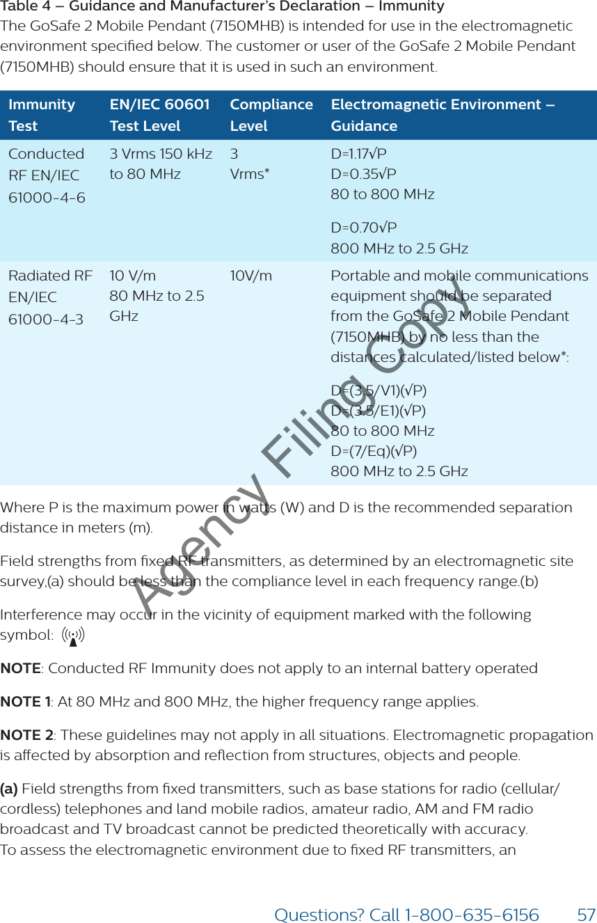 57Questions? Call 1-800-635-6156Table 4 – Guidance and Manufacturer’s Declaration – Immunity  The GoSafe 2 Mobile Pendant (7150MHB) is intended for use in the electromagnetic environment specied below. The customer or user of the GoSafe 2 Mobile Pendant (7150MHB) should ensure that it is used in such an environment.Immunity TestEN/IEC 60601 Test LevelCompliance LevelElectromagnetic Environment – GuidanceConducted RF EN/IEC 61000-4-63 Vrms 150 kHz to 80 MHz3 Vrms* D=1.17√P D=0.35√P 80 to 800 MHzD=0.70√P 800 MHz to 2.5 GHzRadiated RF  EN/IEC 61000-4-310 V/m  80 MHz to 2.5 GHz10V/m Portable and mobile communications equipment should be separated from the GoSafe 2 Mobile Pendant (7150MHB) by no less than the distances calculated/listed below*:D=(3.5/V1)(√P) D=(3.5/E1)(√P) 80 to 800 MHz D=(7/Eq)(√P) 800 MHz to 2.5 GHzWhere P is the maximum power in watts (W) and D is the recommended separation distance in meters (m).Field strengths from xed RF transmitters, as determined by an electromagnetic site survey,(a) should be less than the compliance level in each frequency range.(b)Interference may occur in the vicinity of equipment marked with the following  symbol: NOTE: Conducted RF Immunity does not apply to an internal battery operatedNOTE 1: At 80 MHz and 800 MHz, the higher frequency range applies.NOTE 2: These guidelines may not apply in all situations. Electromagnetic propagation is aected by absorption and reection from structures, objects and people.(a) Field strengths from xed transmitters, such as base stations for radio (cellular/ cordless) telephones and land mobile radios, amateur radio, AM and FM radio broadcast and TV broadcast cannot be predicted theoretically with accuracy. To assess the electromagnetic environment due to xed RF transmitters, an Agency Filing Copy