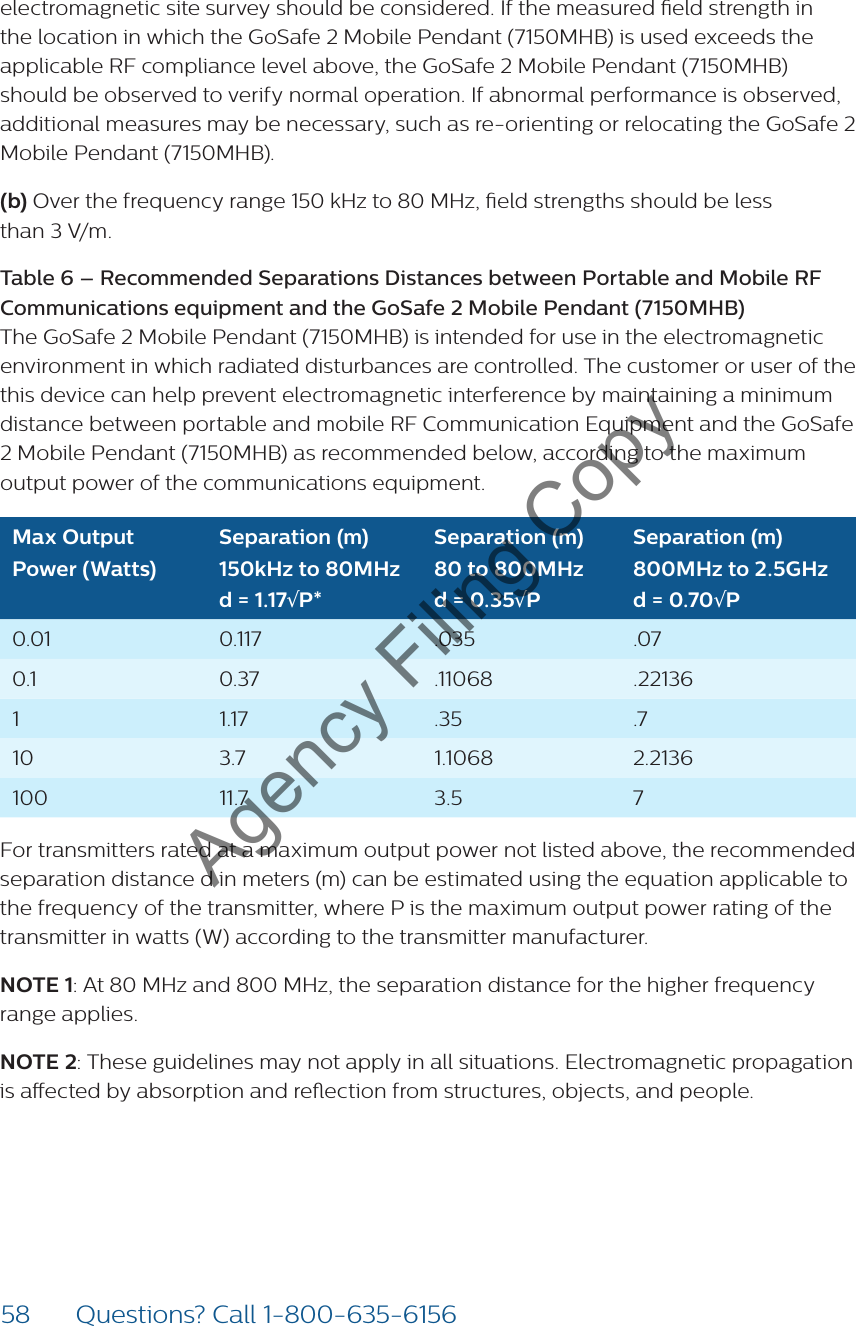 58 Questions? Call 1-800-635-6156electromagnetic site survey should be considered. If the measured eld strength in the location in which the GoSafe 2 Mobile Pendant (7150MHB) is used exceeds the applicable RF compliance level above, the GoSafe 2 Mobile Pendant (7150MHB) should be observed to verify normal operation. If abnormal performance is observed, additional measures may be necessary, such as re-orienting or relocating the GoSafe 2 Mobile Pendant (7150MHB).(b) Over the frequency range 150 kHz to 80 MHz, eld strengths should be less  than 3 V/m.Table 6 – Recommended Separations Distances between Portable and Mobile RF Communications equipment and the GoSafe 2 Mobile Pendant (7150MHB)  The GoSafe 2 Mobile Pendant (7150MHB) is intended for use in the electromagnetic environment in which radiated disturbances are controlled. The customer or user of the this device can help prevent electromagnetic interference by maintaining a minimum distance between portable and mobile RF Communication Equipment and the GoSafe 2 Mobile Pendant (7150MHB) as recommended below, according to the maximum output power of the communications equipment.Max Output Power (Watts)Separation (m) 150kHz to 80MHz  d = 1.17√P*Separation (m) 80 to 800MHz  d = 0.35√PSeparation (m) 800MHz to 2.5GHz d = 0.70√P0.01 0.117 .035  .07 0.1 0.37 .11068 .2213611.17 .35 .710 3.7 1.1068 2.2136  100 11.7 3.5 7For transmitters rated at a maximum output power not listed above, the recommended separation distance d in meters (m) can be estimated using the equation applicable to the frequency of the transmitter, where P is the maximum output power rating of the transmitter in watts (W) according to the transmitter manufacturer.NOTE 1: At 80 MHz and 800 MHz, the separation distance for the higher frequency range applies.NOTE 2: These guidelines may not apply in all situations. Electromagnetic propagation is aected by absorption and reection from structures, objects, and people.Agency Filing Copy