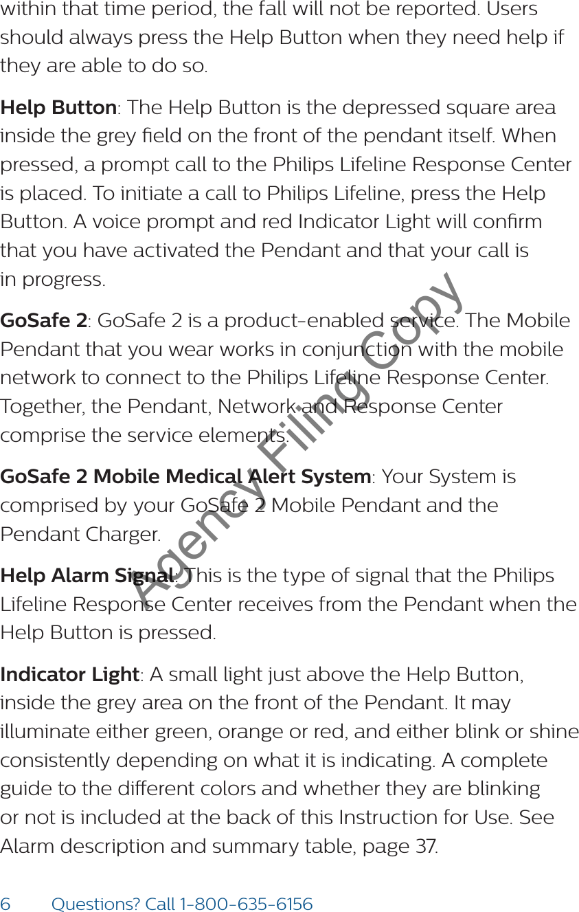 6Questions? Call 1-800-635-6156within that time period, the fall will not be reported. Users should always press the Help Button when they need help if they are able to do so.  Help Button: The Help Button is the depressed square area inside the grey eld on the front of the pendant itself. When pressed, a prompt call to the Philips Lifeline Response Center is placed. To initiate a call to Philips Lifeline, press the Help Button. A voice prompt and red Indicator Light will conrm  that you have activated the Pendant and that your call is  in progress.GoSafe 2: GoSafe 2 is a product-enabled service. The Mobile Pendant that you wear works in conjunction with the mobile network to connect to the Philips Lifeline Response Center. Together, the Pendant, Network and Response Center comprise the service elements.GoSafe 2 Mobile Medical Alert System: Your System is comprised by your GoSafe 2 Mobile Pendant and the  Pendant Charger.Help Alarm Signal: This is the type of signal that the Philips Lifeline Response Center receives from the Pendant when the Help Button is pressed. Indicator Light: A small light just above the Help Button, inside the grey area on the front of the Pendant. It may illuminate either green, orange or red, and either blink or shine consistently depending on what it is indicating. A complete guide to the dierent colors and whether they are blinking or not is included at the back of this Instruction for Use. See Alarm description and summary table, page 37. Agency Filing Copy