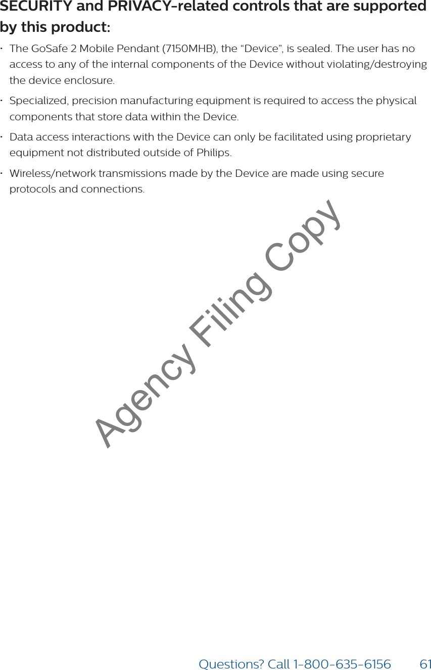61Questions? Call 1-800-635-6156SECURITY and PRIVACY-related controls that are supported by this product:  • The GoSafe 2 Mobile Pendant (7150MHB), the “Device”, is sealed. The user has no access to any of the internal components of the Device without violating/destroying the device enclosure.• Specialized, precision manufacturing equipment is required to access the physical components that store data within the Device.• Data access interactions with the Device can only be facilitated using proprietary equipment not distributed outside of Philips.  • Wireless/network transmissions made by the Device are made using secure protocols and connections. Agency Filing Copy