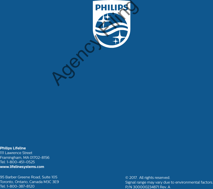 Philips Lifeline111 Lawrence Street Framingham, MA 01702-8156Tel: 1-800-451-0525www.lifelinesystems.com95 Barber Greene Road, Suite 105Toronto, Ontario, Canada M3C 3E9Tel: 1-800-387-8120© 2017.  All rights reserved.Signal range may vary due to environmental factors.P/N 300000234871 Rev. AAgency Filing Copy