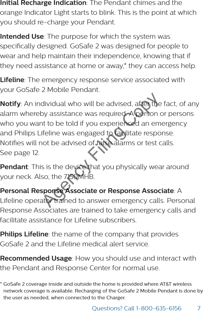 7Questions? Call 1-800-635-6156Initial Recharge Indication: The Pendant chimes and the orange Indicator Light starts to blink. This is the point at which you should re-charge your Pendant. Intended Use: The purpose for which the system was specically designed. GoSafe 2 was designed for people to wear and help maintain their independence, knowing that if they need assistance at home or away,* they can access help.  Lifeline: The emergency response service associated with your GoSafe 2 Mobile Pendant. Notify: An individual who will be advised, after the fact, of any alarm whereby assistance was required. A person or persons who you want to be told if you experienced an emergency and Philips Lifeline was engaged to facilitate response.  Noties will not be advised of false alarms or test calls.  See page 12.Pendant: This is the device that you physically wear around your neck. Also, the 7150MHB. Personal Response Associate or Response Associate: A Lifeline operator trained to answer emergency calls. Personal Response Associates are trained to take emergency calls and facilitate assistance for Lifeline subscribers.Philips Lifeline: the name of the company that provides GoSafe 2 and the Lifeline medical alert service. Recommended Usage: How you should use and interact with the Pendant and Response Center for normal use.*  GoSafe 2 coverage inside and outside the home is provided where AT&amp;T wireless network coverage is available. Recharging of the GoSafe 2 Mobile Pendant is done by the user as needed, when connected to the Charger.Agency Filing Copy