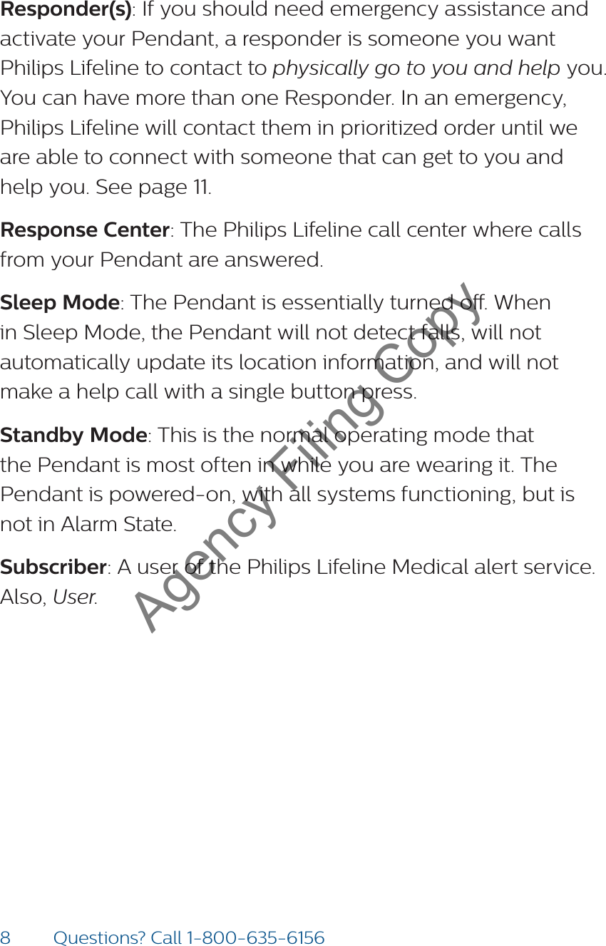 8Questions? Call 1-800-635-6156Responder(s): If you should need emergency assistance and activate your Pendant, a responder is someone you want Philips Lifeline to contact to physically go to you and help you. You can have more than one Responder. In an emergency, Philips Lifeline will contact them in prioritized order until we are able to connect with someone that can get to you and help you. See page 11. Response Center: The Philips Lifeline call center where calls from your Pendant are answered.Sleep Mode: The Pendant is essentially turned o. When in Sleep Mode, the Pendant will not detect falls, will not automatically update its location information, and will not make a help call with a single button press. Standby Mode: This is the normal operating mode that the Pendant is most often in while you are wearing it. The Pendant is powered-on, with all systems functioning, but is not in Alarm State. Subscriber: A user of the Philips Lifeline Medical alert service. Also, User.Agency Filing Copy