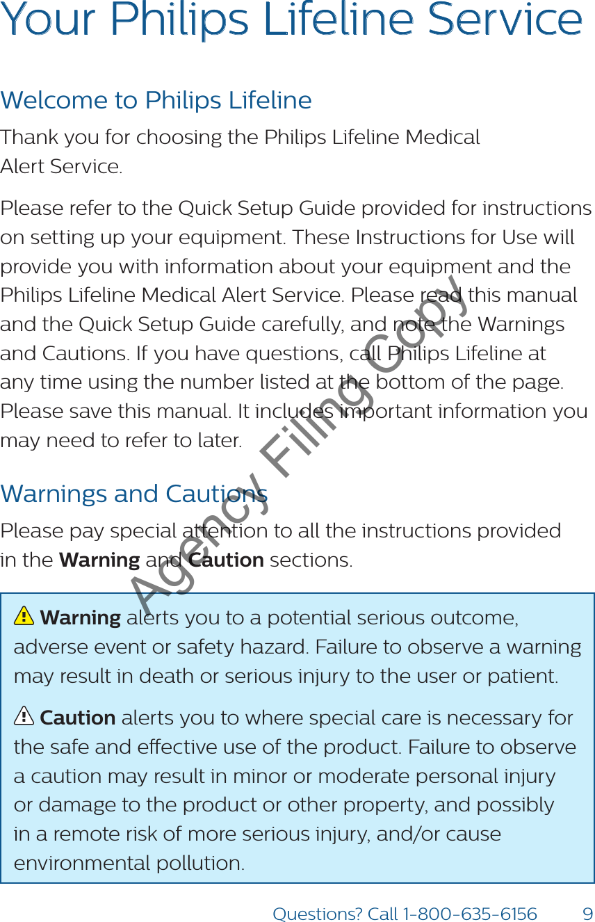 9Questions? Call 1-800-635-6156Your Philips Lifeline ServiceWelcome to Philips LifelineThank you for choosing the Philips Lifeline Medical  Alert Service. Please refer to the Quick Setup Guide provided for instructions on setting up your equipment. These Instructions for Use will provide you with information about your equipment and the Philips Lifeline Medical Alert Service. Please read this manual and the Quick Setup Guide carefully, and note the Warnings and Cautions. If you have questions, call Philips Lifeline at any time using the number listed at the bottom of the page. Please save this manual. It includes important information you may need to refer to later.Warnings and CautionsPlease pay special attention to all the instructions provided  in the Warning and Caution sections.  Warning alerts you to a potential serious outcome, adverse event or safety hazard. Failure to observe a warning may result in death or serious injury to the user or patient.  Caution alerts you to where special care is necessary for the safe and eective use of the product. Failure to observe a caution may result in minor or moderate personal injury or damage to the product or other property, and possibly in a remote risk of more serious injury, and/or cause environmental pollution. Agency Filing Copy