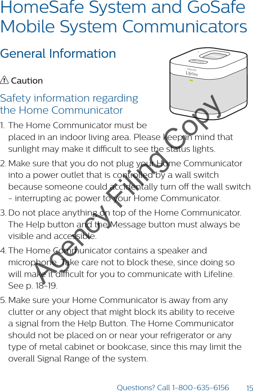 15Questions? Call 1-800-635-6156HomeSafe System and GoSafe Mobile System CommunicatorsGeneral Information CautionSafety information regarding  the Home Communicator1.  The Home Communicator must be placed in an indoor living area. Please keep in mind that sunlight may make it dicult to see the status lights.                         2. Make sure that you do not plug your Home Communicator into a power outlet that is controlled by a wall switch because someone could accidentally turn o the wall switch - interrupting ac power to your Home Communicator. 3. Do not place anything on top of the Home Communicator. The Help button and the Message button must always be visible and accessible.4. The Home Communicator contains a speaker and microphone. Take care not to block these, since doing so  will make it dicult for you to communicate with Lifeline.  See p. 18-19.5. Make sure your Home Communicator is away from any clutter or any object that might block its ability to receive a signal from the Help Button. The Home Communicator should not be placed on or near your refrigerator or any type of metal cabinet or bookcase, since this may limit the overall Signal Range of the system.Agency Filing Copy