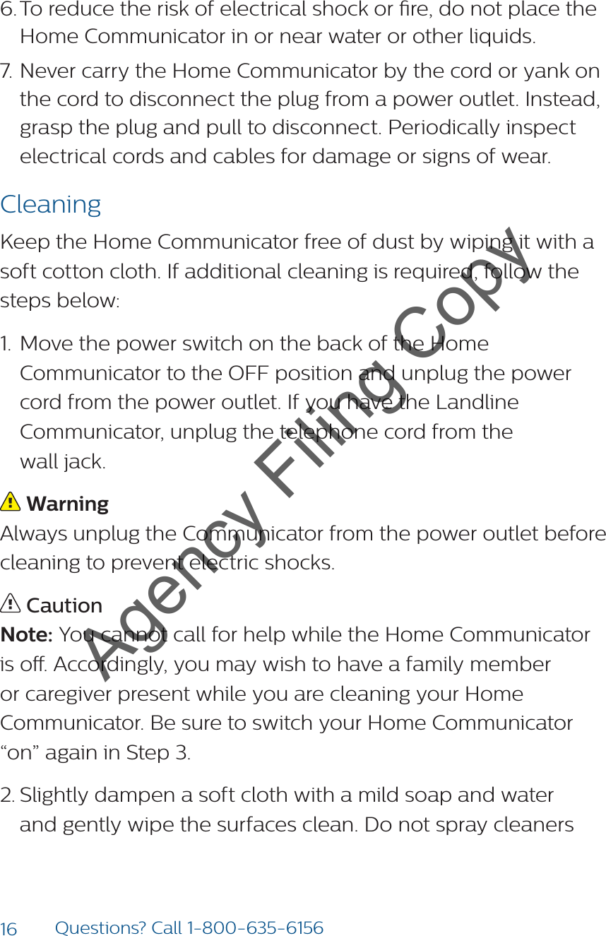 16 Questions? Call 1-800-635-61566. To reduce the risk of electrical shock or re, do not place the Home Communicator in or near water or other liquids.7. Never carry the Home Communicator by the cord or yank on the cord to disconnect the plug from a power outlet. Instead, grasp the plug and pull to disconnect. Periodically inspect electrical cords and cables for damage or signs of wear.CleaningKeep the Home Communicator free of dust by wiping it with a soft cotton cloth. If additional cleaning is required, follow the steps below: 1.  Move the power switch on the back of the Home Communicator to the OFF position and unplug the power cord from the power outlet. If you have the Landline Communicator, unplug the telephone cord from the  wall jack.  Warning Always unplug the Communicator from the power outlet before cleaning to prevent electric shocks. CautionNote: You cannot call for help while the Home Communicator is o. Accordingly, you may wish to have a family member or caregiver present while you are cleaning your Home Communicator. Be sure to switch your Home Communicator “on” again in Step 3.2. Slightly dampen a soft cloth with a mild soap and water and gently wipe the surfaces clean. Do not spray cleaners Agency Filing Copy
