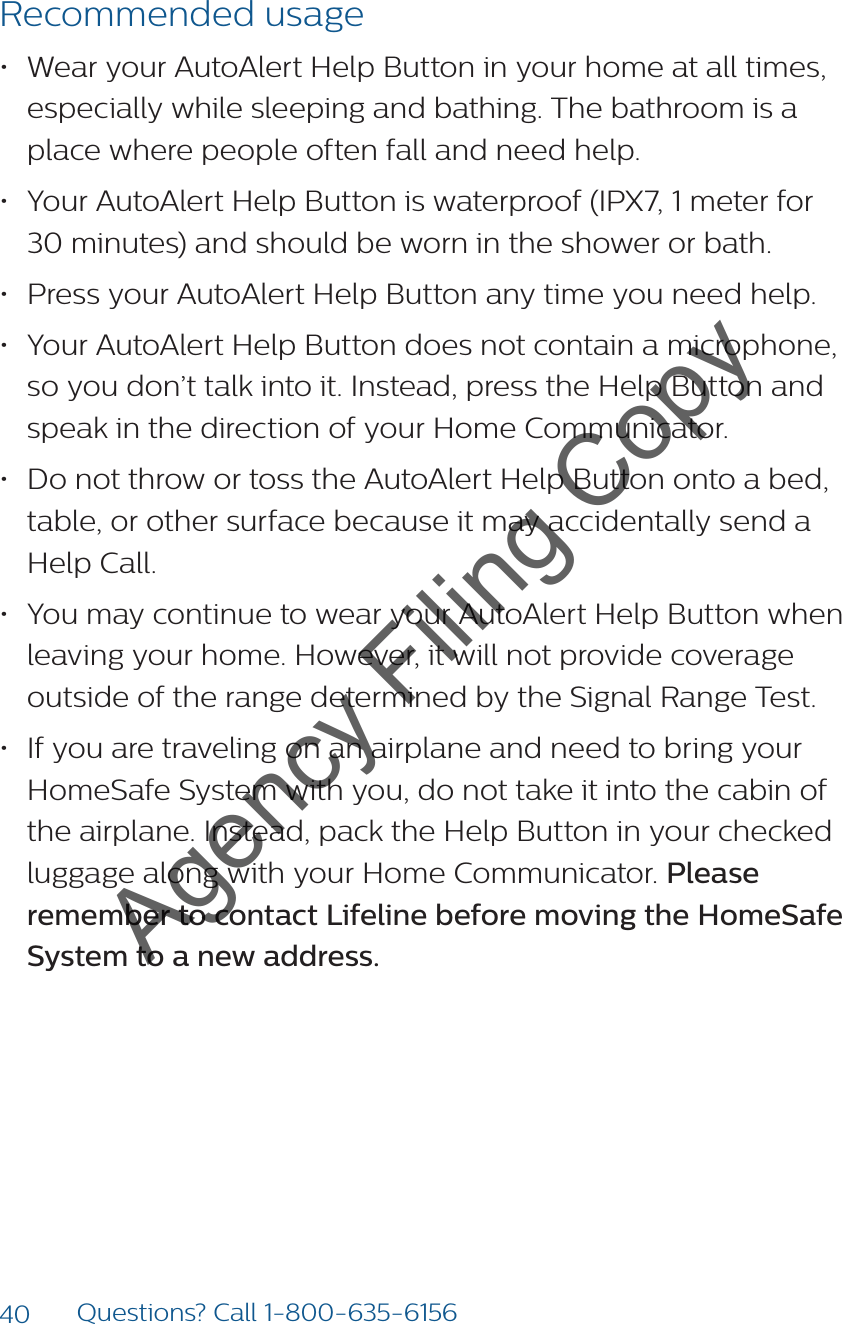40 Questions? Call 1-800-635-6156Recommended usage• Wear your AutoAlert Help Button in your home at all times, especially while sleeping and bathing. The bathroom is a place where people often fall and need help. • Your AutoAlert Help Button is waterproof (IPX7, 1 meter for 30 minutes) and should be worn in the shower or bath. • Press your AutoAlert Help Button any time you need help. • Your AutoAlert Help Button does not contain a microphone, so you don’t talk into it. Instead, press the Help Button and speak in the direction of your Home Communicator.• Do not throw or toss the AutoAlert Help Button onto a bed, table, or other surface because it may accidentally send a Help Call.• You may continue to wear your AutoAlert Help Button when leaving your home. However, it will not provide coverage outside of the range determined by the Signal Range Test. • If you are traveling on an airplane and need to bring your HomeSafe System with you, do not take it into the cabin of the airplane. Instead, pack the Help Button in your checked luggage along with your Home Communicator. Please remember to contact Lifeline before moving the HomeSafe System to a new address.Agency Filing Copy