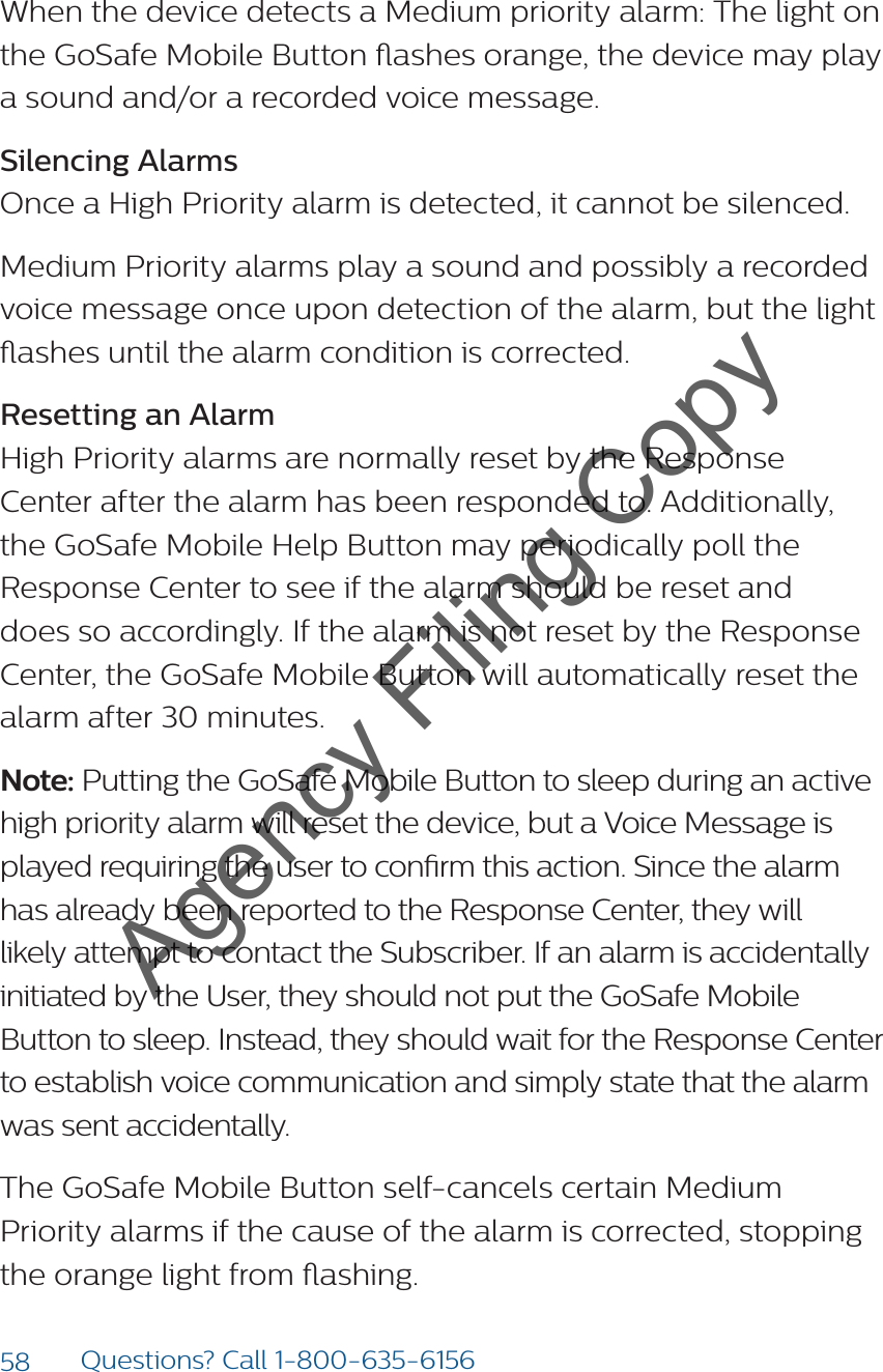 58 Questions? Call 1-800-635-6156When the device detects a Medium priority alarm: The light on the GoSafe Mobile Button ashes orange, the device may play a sound and/or a recorded voice message.Silencing AlarmsOnce a High Priority alarm is detected, it cannot be silenced.Medium Priority alarms play a sound and possibly a recorded voice message once upon detection of the alarm, but the light ashes until the alarm condition is corrected.Resetting an AlarmHigh Priority alarms are normally reset by the Response Center after the alarm has been responded to. Additionally, the GoSafe Mobile Help Button may periodically poll the Response Center to see if the alarm should be reset and does so accordingly. If the alarm is not reset by the Response Center, the GoSafe Mobile Button will automatically reset the alarm after 30 minutes.Note: Putting the GoSafe Mobile Button to sleep during an active high priority alarm will reset the device, but a Voice Message is played requiring the user to conrm this action. Since the alarm has already been reported to the Response Center, they will likely attempt to contact the Subscriber. If an alarm is accidentally initiated by the User, they should not put the GoSafe Mobile Button to sleep. Instead, they should wait for the Response Center to establish voice communication and simply state that the alarm was sent accidentally.The GoSafe Mobile Button self-cancels certain Medium Priority alarms if the cause of the alarm is corrected, stopping the orange light from ashing.Agency Filing Copy