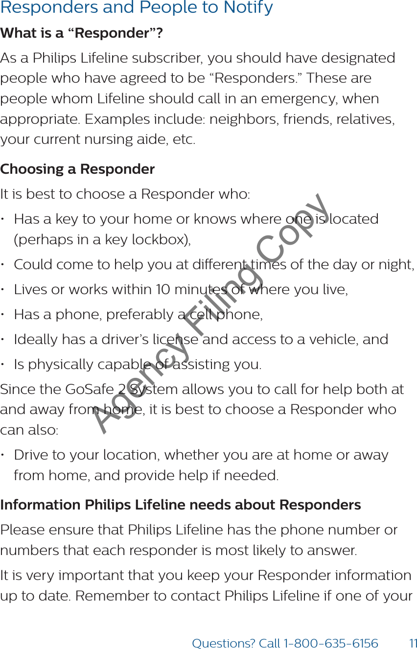 11Questions? Call 1-800-635-6156Responders and People to NotifyWhat is a “Responder”? As a Philips Lifeline subscriber, you should have designated people who have agreed to be “Responders.” These are people whom Lifeline should call in an emergency, when appropriate. Examples include: neighbors, friends, relatives, your current nursing aide, etc.Choosing a Responder It is best to choose a Responder who:• Has a key to your home or knows where one is located (perhaps in a key lockbox),• Could come to help you at dierent times of the day or night,• Lives or works within 10 minutes of where you live,• Has a phone, preferably a cell phone, • Ideally has a driver’s license and access to a vehicle, and• Is physically capable of assisting you.Since the GoSafe 2 System allows you to call for help both at and away from home, it is best to choose a Responder who can also:• Drive to your location, whether you are at home or away from home, and provide help if needed.Information Philips Lifeline needs about RespondersPlease ensure that Philips Lifeline has the phone number or numbers that each responder is most likely to answer.It is very important that you keep your Responder information up to date. Remember to contact Philips Lifeline if one of your Agency Filing Copy