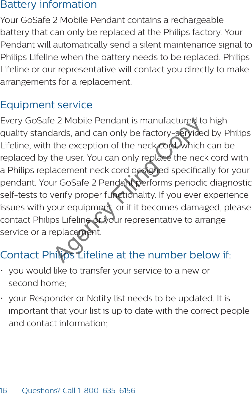 16 Questions? Call 1-800-635-6156Battery informationYour GoSafe 2 Mobile Pendant contains a rechargeable battery that can only be replaced at the Philips factory. Your Pendant will automatically send a silent maintenance signal to Philips Lifeline when the battery needs to be replaced. Philips Lifeline or our representative will contact you directly to make arrangements for a replacement.Equipment serviceEvery GoSafe 2 Mobile Pendant is manufactured to high quality standards, and can only be factory-serviced by Philips Lifeline, with the exception of the neck cord, which can be replaced by the user. You can only replace the neck cord with a Philips replacement neck cord designed specically for your pendant. Your GoSafe 2 Pendant performs periodic diagnostic self-tests to verify proper functionality. If you ever experience issues with your equipment, or if it becomes damaged, please contact Philips Lifeline or your representative to arrange service or a replacement.Contact Philips Lifeline at the number below if: • you would like to transfer your service to a new or  second home;• your Responder or Notify list needs to be updated. It is important that your list is up to date with the correct people and contact information;Agency Filing Copy