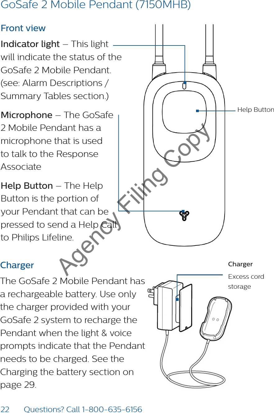 22 Questions? Call 1-800-635-6156ChargerExcess cord storageFront viewIndicator light – This light will indicate the status of the GoSafe 2 Mobile Pendant. (see: Alarm Descriptions / Summary Tables section.)Microphone – The GoSafe 2 Mobile Pendant has a microphone that is used to talk to the Response Associate Help Button – The Help Button is the portion of your Pendant that can be pressed to send a Help Call to Philips Lifeline. ChargerThe GoSafe 2 Mobile Pendant has a rechargeable battery. Use only the charger provided with your GoSafe 2 system to recharge the Pendant when the light &amp; voice prompts indicate that the Pendant needs to be charged. See the Charging the battery section on page 29.Help ButtonGoSafe 2 Mobile Pendant (7150MHB)Agency Filing Copy