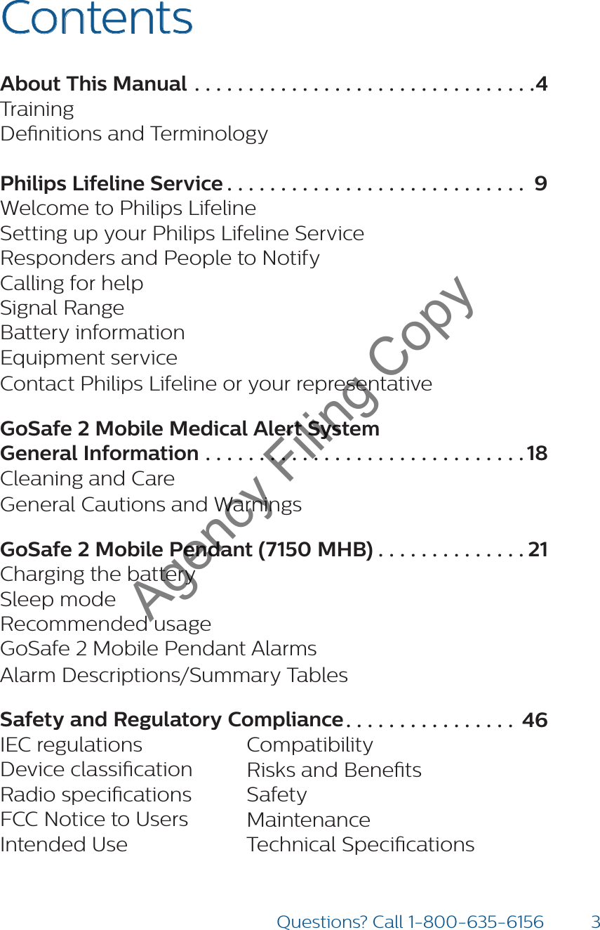 3Questions? Call 1-800-635-6156ContentsAbout This Manual ................................4 TrainingDenitions and TerminologyPhilips Lifeline Service ............................ 9 Welcome to Philips LifelineSetting up your Philips Lifeline ServiceResponders and People to NotifyCalling for helpSignal RangeBattery informationEquipment serviceContact Philips Lifeline or your representativeGoSafe 2 Mobile Medical Alert System General Information ..............................18 Cleaning and CareGeneral Cautions and WarningsGoSafe 2 Mobile Pendant (7150 MHB) ..............21 Charging the batterySleep modeRecommended usageGoSafe 2 Mobile Pendant AlarmsAlarm Descriptions/Summary TablesSafety and Regulatory Compliance ................ 46 IEC regulationsDevice classicationRadio specicationsFCC Notice to UsersIntended UseCompatibilityRisks and BenetsSafetyMaintenanceTechnical SpecicationsAgency Filing Copy