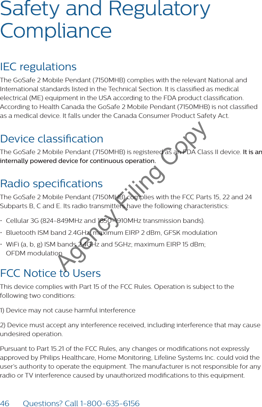 46 Questions? Call 1-800-635-6156Safety and Regulatory ComplianceIEC regulationsThe GoSafe 2 Mobile Pendant (7150MHB) complies with the relevant National and International standards listed in the Technical Section. It is classied as medical electrical (ME) equipment in the USA according to the FDA product classication. According to Health Canada the GoSafe 2 Mobile Pendant (7150MHB) is not classied as a medical device. It falls under the Canada Consumer Product Safety Act.Device classicationThe GoSafe 2 Mobile Pendant (7150MHB) is registered as an FDA Class II device. It is an internally powered device for continuous operation.Radio specicationsThe GoSafe 2 Mobile Pendant (7150MHB) complies with the FCC Parts 15, 22 and 24 Subparts B, C and E. Its radio transmitters have the following characteristics:• Cellular 3G (824-849MHz and 1850-1910MHz transmission bands).• Bluetooth ISM band 2.4GHz; maximum EIRP 2 dBm, GFSK modulation• WiFi (a, b, g) ISM bands 2.4GHz and 5GHz; maximum EIRP 15 dBm;  OFDM modulationFCC Notice to UsersThis device complies with Part 15 of the FCC Rules. Operation is subject to the following two conditions:1) Device may not cause harmful interference2) Device must accept any interference received, including interference that may cause undesired operation.Pursuant to Part 15.21 of the FCC Rules, any changes or modications not expressly approved by Philips Healthcare, Home Monitoring, Lifeline Systems Inc. could void the user’s authority to operate the equipment. The manufacturer is not responsible for any radio or TV interference caused by unauthorized modications to this equipment.Agency Filing Copy