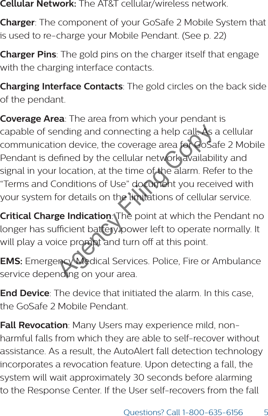 5Questions? Call 1-800-635-6156Cellular Network: The AT&amp;T cellular/wireless network.Charger: The component of your GoSafe 2 Mobile System that is used to re-charge your Mobile Pendant. (See p. 22) Charger Pins: The gold pins on the charger itself that engage with the charging interface contacts.Charging Interface Contacts: The gold circles on the back side of the pendant.  Coverage Area: The area from which your pendant is capable of sending and connecting a help call. As a cellular communication device, the coverage area for GoSafe 2 Mobile Pendant is dened by the cellular network availability and signal in your location, at the time of the alarm. Refer to the “Terms and Conditions of Use” document you received with your system for details on the limitations of cellular service.Critical Charge Indication: The point at which the Pendant no longer has sucient battery power left to operate normally. It will play a voice prompt and turn o at this point. EMS: Emergency Medical Services. Police, Fire or Ambulance service depending on your area. End Device: The device that initiated the alarm. In this case, the GoSafe 2 Mobile Pendant.Fall Revocation: Many Users may experience mild, non-harmful falls from which they are able to self-recover without assistance. As a result, the AutoAlert fall detection technology incorporates a revocation feature. Upon detecting a fall, the system will wait approximately 30 seconds before alarming to the Response Center. If the User self-recovers from the fall Agency Filing Copy