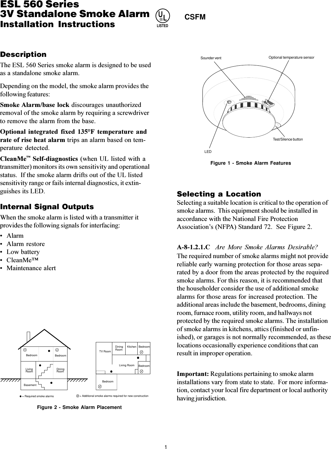 1 4300 SeriesWireless Smoke AlarmDescriptionThe ESL 560 Series smoke alarm is designed to be usedas a standalone smoke alarm.Depending on the model, the smoke alarm provides thefollowing features:Smoke Alarm/base lock discourages unauthorizedremoval of the smoke alarm by requiring a screwdriverto remove the alarm from the base.Optional  integrated  fixed  135°F  temperature  andrate of rise heat alarm trips an alarm based on tem-perature  detected.CleanMe Self-diagnostics (when UL listed with atransmitter) monitors its own sensitivity and operationalstatus.  If the smoke alarm drifts out of the UL listedsensitivity range or fails internal diagnostics, it extin-guishes its LED.Internal Signal OutputsWhen the smoke alarm is listed with a transmitter itprovides the following signals for interfacing: Alarm Alarm restore Low battery CleanMe Maintenance alertSelecting a LocationSelecting a suitable location is critical to the operation ofsmoke alarms.  This equipment should be installed inaccordance with the National Fire ProtectionAssociations (NFPA) Standard 72.  See Figure 2.A-8-1.2.1.C  Are  More  Smoke Alarms  Desirable?The required number of smoke alarms might not providereliable early warning protection for those areas sepa-rated by a door from the areas protected by the requiredsmoke alarms. For this reason, it is recommended thatthe householder consider the use of additional smokealarms for those areas for increased protection. Theadditional areas include the basement, bedrooms, diningroom, furnace room, utility room, and hallways notprotected by the required smoke alarms. The installationof smoke alarms in kitchens, attics (finished or unfin-ished), or garages is not normally recommended, as theselocations occasionally experience conditions that canresult in improper operation.Important: Regulations pertaining to smoke alarminstallations vary from state to state.  For more informa-tion, contact your local fire department or local authorityhaving jurisdiction.ESL 560 Series3V Standalone Smoke AlarmInstallation InstructionsTV RoomDiningRoom Kitchen BedroomBedroomBedroomLiving Room= Required smoke alarmsDining RoomBasementBedroom BedroomLiving Room= Additional smoke alarms required for new constructionFigure 2 - Smoke Alarm Placement LEDTest/Silence buttonSounder vent Optional temperature sensorFigure 1 - Smoke Alarm FeaturesULLISTEDCSFM