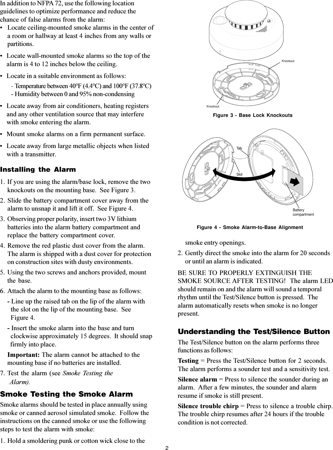 2In addition to NFPA 72, use the following locationguidelines to optimize performance and reduce thechance of false alarms from the alarm:   Locate ceiling-mounted smoke alarms in the center ofa room or hallway at least 4 inches from any walls orpartitions. Locate wall-mounted smoke alarms so the top of thealarm is 4 to 12 inches below the ceiling. Locate in a suitable environment as follows:- Temperature between 40°F (4.4°C) and 100°F (37.8°C)- Humidity between 0 and 95% non-condensing Locate away from air conditioners, heating registersand any other ventilation source that may interferewith smoke entering the alarm. Mount smoke alarms on a firm permanent surface. Locate away from large metallic objects when listedwith a transmitter.Installing the Alarm1. If you are using the alarm/base lock, remove the twoknockouts on the mounting base.  See Figure 3.2. Slide the battery compartment cover away from thealarm to unsnap it and lift it off.  See Figure 4.3. Observing proper polarity, insert two 3V lithiumbatteries into the alarm battery compartment andreplace the battery compartment cover.4. Remove the red plastic dust cover from the alarm.The alarm is shipped with a dust cover for protectionon construction sites with dusty environments.5. Using the two screws and anchors provided, mountthe base.6. Attach the alarm to the mounting base as follows:- Line up the raised tab on the lip of the alarm with  the slot on the lip of the mounting base.  See  Figure 4.- Insert the smoke alarm into the base and turn  clockwise approximately 15 degrees.  It should snap  firmly into place.Important: The alarm cannot be attached to themounting base if no batteries are installed.7. Test the alarm (see  Smoke Testing the Alarm).Smoke Testing the Smoke AlarmSmoke alarms should be tested in place annually usingsmoke or canned aerosol simulated smoke.  Follow theinstructions on the canned smoke or use the followingsteps to test the alarm with smoke:1. Hold a smoldering punk or cotton wick close to thesmoke entry openings.2. Gently direct the smoke into the alarm for 20 secondsor until an alarm is indicated.BE SURE TO PROPERLY EXTINGUISH THESMOKE SOURCE AFTER TESTING!  The alarm LEDshould remain on and the alarm will sound a temporalrhythm until the Test/Silence button is pressed.  Thealarm automatically resets when smoke is no longerpresent.Understanding the Test/Silence ButtonThe Test/Silence button on the alarm performs threefunctions as follows:Testing = Press the Test/Silence button for 2 seconds.The alarm performs a sounder test and a sensitivity test.Silence alarm = Press to silence the sounder during analarm.  After a few minutes, the sounder and alarmresume if smoke is still present.Silence trouble chirp = Press to silence a trouble chirp.The trouble chirp resumes after 24 hours if the troublecondition is not corrected.KnockoutKnockoutFigure 3 - Base Lock KnockoutsFigure 4 - Smoke Alarm-to-Base AlignmentTabSlotBatterycompartment