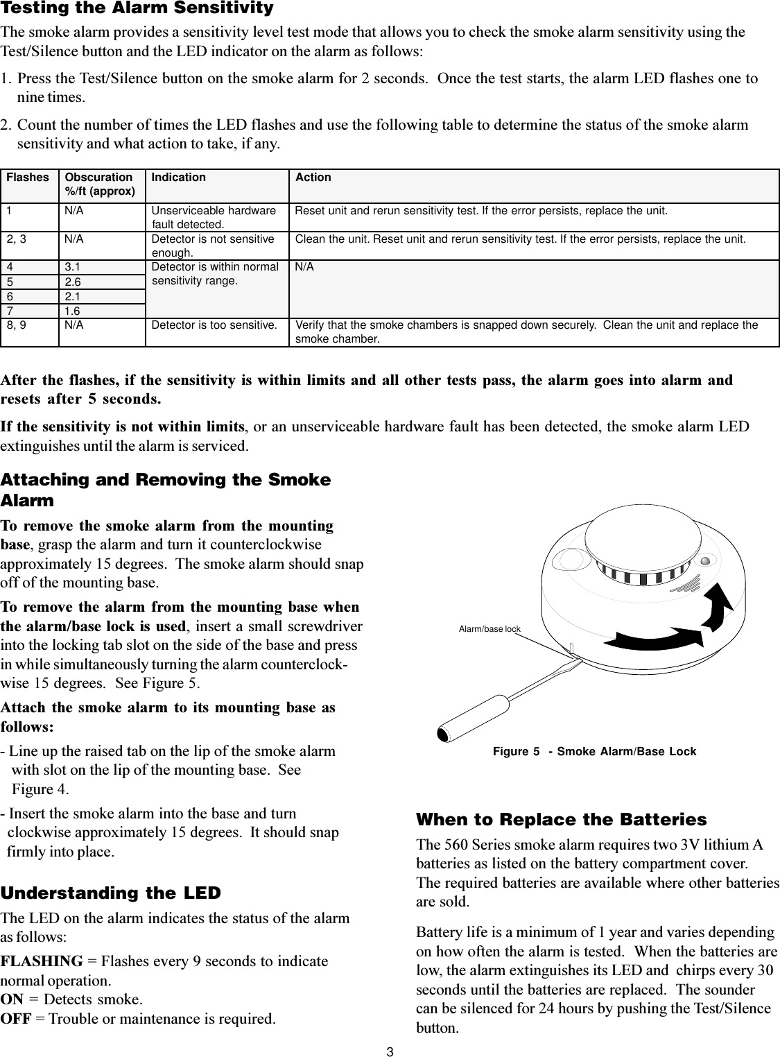 3Testing the Alarm SensitivityThe smoke alarm provides a sensitivity level test mode that allows you to check the smoke alarm sensitivity using theTest/Silence button and the LED indicator on the alarm as follows:1. Press the Test/Silence button on the smoke alarm for 2 seconds.  Once the test starts, the alarm LED flashes one tonine times.2. Count the number of times the LED flashes and use the following table to determine the status of the smoke alarmsensitivity and what action to take, if any.After the flashes,  if the sensitivity is within  limits and all other  tests  pass, the alarm goes  into alarm andresets  after  5  seconds.If the sensitivity is not within limits, or an unserviceable hardware fault has been detected, the smoke alarm LEDextinguishes until the alarm is serviced.Attaching and Removing the SmokeAlarmTo  remove the  smoke  alarm  from  the  mountingbase, grasp the alarm and turn it counterclockwiseapproximately 15 degrees.  The smoke alarm should snapoff of the mounting base.To remove the alarm  from the mounting  base whenthe alarm/base lock is used, insert a small screwdriverinto the locking tab slot on the side of the base and pressin while simultaneously turning the alarm counterclock-wise 15 degrees.  See Figure 5.Attach  the smoke  alarm  to  its mounting  base  asfollows:- Line up the raised tab on the lip of the smoke alarm   with slot on the lip of the mounting base.  See   Figure 4.- Insert the smoke alarm into the base and turn  clockwise approximately 15 degrees.  It should snap  firmly into place.When to Replace the BatteriesThe 560 Series smoke alarm requires two 3V lithium Abatteries as listed on the battery compartment cover.The required batteries are available where other batteriesare sold.Battery life is a minimum of 1 year and varies dependingon how often the alarm is tested.  When the batteries arelow, the alarm extinguishes its LED and  chirps every 30seconds until the batteries are replaced.  The soundercan be silenced for 24 hours by pushing the Test/Silencebutton.Figure 5  - Smoke Alarm/Base LockAlarm/base lockUnderstanding the LEDThe LED on the alarm indicates the status of the alarmas follows:FLASHING = Flashes every 9 seconds to indicatenormal operation.ON = Detects smoke.OFF = Trouble or maintenance is required.sehsalF noitarucsbO )xorppa(tf/% noitacidnI noitcA1A/NerawdrahelbaecivresnU .detcetedtluaf .tinuehtecalper,stsisreprorreehtfI.tsetytivitisnesnurerdnatinuteseR3,2A/NevitisnestonsirotceteD .hguone .tinuehtecalper,stsisreprorreehtfI.tsetytivitisnesnurerdnatinuteseR.tinuehtnaelC4 1.3 lamronnihtiwsirotceteD .egnarytivitisnes A/N5 6.26 1.27 6.19,8A/N.evitisnesootsirotceteD ehtecalperdnatinuehtnaelC.ylerucesnwoddeppanssisrebmahcekomsehttahtyfireV .rebmahcekoms