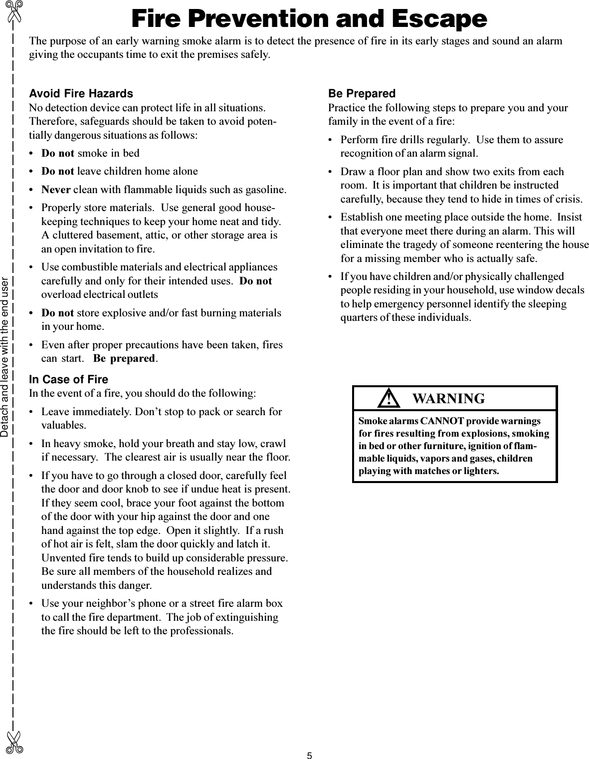 5Avoid Fire HazardsNo detection device can protect life in all situations.Therefore, safeguards should be taken to avoid poten-tially dangerous situations as follows: Do not smoke in bed Do not leave children home alone Never clean with flammable liquids such as gasoline. Properly store materials.  Use general good house-keeping techniques to keep your home neat and tidy.A cluttered basement, attic, or other storage area isan open invitation to fire. Use combustible materials and electrical appliancescarefully and only for their intended uses.  Do notoverload electrical outlets Do not store explosive and/or fast burning materialsin your home. Even after proper precautions have been taken, firescan  start.    Be  prepared.In Case of FireIn the event of a fire, you should do the following: Leave immediately. Dont stop to pack or search forvaluables. In heavy smoke, hold your breath and stay low, crawlif necessary.  The clearest air is usually near the floor. If you have to go through a closed door, carefully feelthe door and door knob to see if undue heat is present.If they seem cool, brace your foot against the bottomof the door with your hip against the door and onehand against the top edge.  Open it slightly.  If a rushof hot air is felt, slam the door quickly and latch it.Unvented fire tends to build up considerable pressure.Be sure all members of the household realizes andunderstands this danger. Use your neighbors phone or a street fire alarm boxto call the fire department.  The job of extinguishingthe fire should be left to the professionals.Be PreparedPractice the following steps to prepare you and yourfamily in the event of a fire: Perform fire drills regularly.  Use them to assurerecognition of an alarm signal. Draw a floor plan and show two exits from eachroom.  It is important that children be instructedcarefully, because they tend to hide in times of crisis. Establish one meeting place outside the home.  Insistthat everyone meet there during an alarm. This willeliminate the tragedy of someone reentering the housefor a missing member who is actually safe. If you have children and/or physically challengedpeople residing in your household, use window decalsto help emergency personnel identify the sleepingquarters of these individuals.Detach and leave with the end user✄✄Fire Prevention and EscapeThe purpose of an early warning smoke alarm is to detect the presence of fire in its early stages and sound an alarmgiving the occupants time to exit the premises safely.WARNINGSmoke alarms CANNOT provide warningsfor fires resulting from explosions, smokingin bed or other furniture, ignition of flam-mable liquids, vapors and gases, childrenplaying with matches or lighters.!