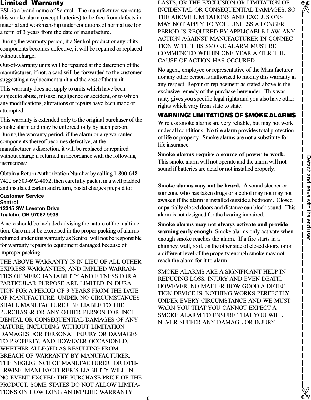 6Limited  WarrantyESL is a brand name of Sentrol.  The manufacturer warrantsthis smoke alarm (except batteries) to be free from defects inmaterial and workmanship under conditions of normal use fora term of 3 years from the date of manufacture.During the warranty period, if a Sentrol product or any of itscomponents becomes defective, it will be repaired or replacedwithout charge.Out-of-warranty units will be repaired at the discretion of themanufacturer, if not, a card will be forwarded to the customersuggesting a replacement unit and the cost of that unit.This warranty does not apply to units which have beensubject to abuse, misuse, negligence or accident, or to whichany modifications, alterations or repairs have been made orattempted.This warranty is extended only to the original purchaser of thesmoke alarm and may be enforced only by such person.During the warranty period, if the alarm or any warrantedcomponents thereof becomes defective, at themanufacturers discretion, it will be replaced or repairedwithout charge if returned in accordance with the followinginstructions:Obtain a Return Authorization Number by calling 1-800-648-7422 or 503-692-4052, then carefully pack it in a well paddedand insulated carton and return, postal charges prepaid to:Customer ServiceSentrol12345 SW Leveton DriveTualatin, OR 97062-9938A note should be included advising the nature of the malfunc-tion. Care must be exercised in the proper packing of alarmsreturned under this warranty as Sentrol will not be responsiblefor warranty repairs to equipment damaged because ofimproper packing.THE ABOVE WARRANTY IS IN LIEU OF ALL OTHEREXPRESS WARRANTIES, AND  IMPLIED WARRAN-TIES OF MERCHANTABILITY AND FITNESS FOR APARTICULAR  PURPOSE ARE  LIMITED  IN  DURA-TION FOR A PERIOD OF 3 YEARS FROM THE DATEOF  MANUFACTURE.  UNDER  NO  CIRCUMSTANCESSHALL  MANUFACTURER  BE LIABLE TO THEPURCHASER  OR ANY OTHER  PERSON  FOR INCI-DENTAL OR CONSEQUENTIAL DAMAGES OF ANYNATURE,  INCLUDING  WITHOUT  LIMITATIONDAMAGES FOR PERSONAL INJURY OR DAMAGESTO  PROPERTY, AND  HOWEVER  OCCASIONED,WHETHER ALLEGED AS RESULTING FROMBREACH  OF WARRANTY  BY  MANUFACTURER,THE NEGLIGENCE OF MANUFACTURER  OR OTH-ERWISE. MANUFACTURERS LIABILITY WILL INNO EVENT EXCEED THE PURCHASE PRICE OF THEPRODUCT. SOME STATES DO  NOT ALLOW LIMITA-TIONS ON HOW LONG AN IMPLIED WARRANTYLASTS, OR THE EXCLUSION OR LIMITATION OFINCIDENTAL  OR CONSEQUENTIAL DAMAGES, SOTHE ABOVE  LIMITATIONS AND  EXCLUSIONSMAY NOT APPLY TO YOU. UNLESS A LONGERPERIOD IS  REQUIRED BY APPLICABLE LAW, ANYACTION AGAINST  MANUFACTURER  IN  CONNEC-TION WITH THIS SMOKE ALARM MUST BECOMMENCED WITHIN ONE YEAR AFTER THECAUSE  OF ACTION  HAS  OCCURED.No agent, employee or representative of the Manufacturernor any other person is authorized to modify this warranty inany respect. Repair or replacement as stated above is theexclusive remedy of the purchase hereunder.  This war-ranty gives you specific legal rights and you also have otherrights which vary from state to state.WARNING! LIMITATIONS OF SMOKE ALARMSWireless smoke alarms are very reliable, but may not workunder all conditions.  No fire alarm provides total protectionof life or property.  Smoke alarms are not a substitute forlife insurance.Smoke alarms  require a source  of power to  work.This smoke alarm will not operate and the alarm will notsound if batteries are dead or not installed properly.Smoke alarms may not be heard.  A sound sleeper orsomeone who has taken drugs or alcohol may not may notawaken if the alarm is installed outside a bedroom.  Closedor partially closed doors and distance can block sound.  Thisalarm is not designed for the hearing impaired.Smoke alarms may not always activate and providewarning early enough. Smoke alarms only activate whenenough smoke reaches the alarm.  If a fire starts in achimney, wall, roof, on the other side of closed doors, or ona different level of the property enough smoke may notreach the alarm for it to alarm.SMOKE ALARMS ARE A SIGNIFICANT HELP INREDUCING LOSS, INJURY AND EVEN DEATH.HOWEVER, NO MATTER HOW GOOD A DETEC-TION DEVICE IS, NOTHING WORKS PERFECTLYUNDER EVERY CIRCUMSTANCE AND WE MUSTWARN YOU THAT YOU CANNOT EXPECT ASMOKE ALARM TO ENSURE THAT YOU WILLNEVER SUFFER ANY DAMAGE OR INJURY.Detach and leave with the end user✄✄