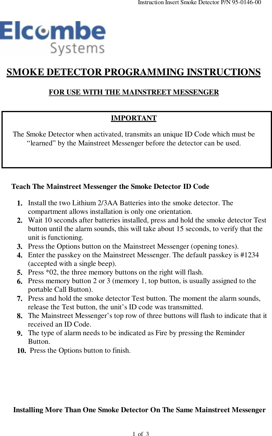                                                                                          Instruction Insert Smoke Detector P/N 95-0146-00                                                                                         of  31SMOKE DETECTOR PROGRAMMING INSTRUCTIONSFOR USE WITH THE MAINSTREET MESSENGERIMPORTANTThe Smoke Detector when activated, transmits an unique ID Code which must be“learned” by the Mainstreet Messenger before the detector can be used.Teach The Mainstreet Messenger the Smoke Detector ID Code1. Install the two Lithium 2/3AA Batteries into the smoke detector. Thecompartment allows installation is only one orientation.2. Wait 10 seconds after batteries installed, press and hold the smoke detector Testbutton until the alarm sounds, this will take about 15 seconds, to verify that theunit is functioning.3. Press the Options button on the Mainstreet Messenger (opening tones).4. Enter the passkey on the Mainstreet Messenger. The default passkey is #1234(accepted with a single beep).5. Press *02, the three memory buttons on the right will flash.6. Press memory button 2 or 3 (memory 1, top button, is usually assigned to theportable Call Button).7. Press and hold the smoke detector Test button. The moment the alarm sounds,release the Test button, the unit’s ID code was transmitted.8. The Mainstreet Messenger’s top row of three buttons will flash to indicate that itreceived an ID Code.9. The type of alarm needs to be indicated as Fire by pressing the ReminderButton.10. Press the Options button to finish.       Installing More Than One Smoke Detector On The Same Mainstreet Messenger